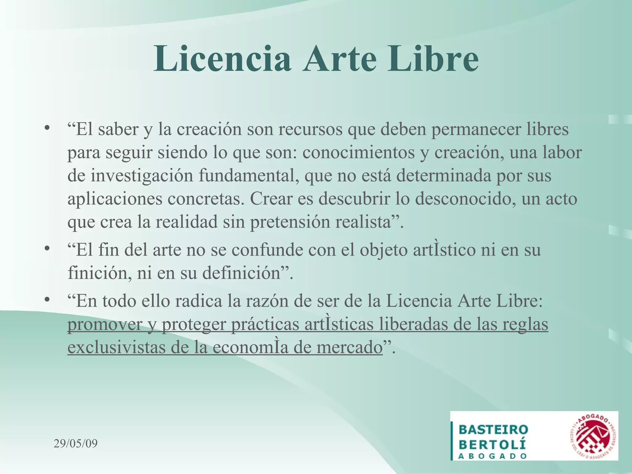 Licencia Arte Libre “ El saber y la creación son recursos que deben permanecer libres para seguir siendo lo que son: conocimientos y creación, una labor de investigación fundamental, que no está determinada por sus aplicaciones concretas. Crear es descubrir lo desconocido, un acto que crea la realidad sin pretensión realista”. “ El fin del arte no se confunde con el objeto artístico ni en su finición, ni en su definición”. “ En todo ello radica la razón de ser de la Licencia Arte Libre:  promover y proteger prácticas artísticas liberadas de las reglas exclusivistas de la economía de mercado ”. 10/06/09 