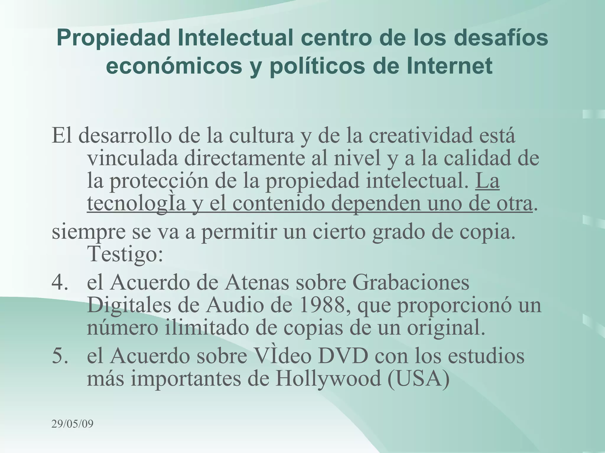 Propiedad Intelectual centro de los desafíos económicos y políticos de Internet  El desarrollo de la cultura y de la creatividad está vinculada directamente al nivel y a la calidad de la protección de la propiedad intelectual.  La tecnología y el contenido dependen uno de otra . siempre se va a permitir un cierto grado de copia. Testigo: el Acuerdo de Atenas sobre Grabaciones Digitales de Audio de 1988, que proporcionó un número ilimitado de copias de un original. el Acuerdo sobre Vídeo DVD con los estudios más importantes de Hollywood (USA)   10/06/09 