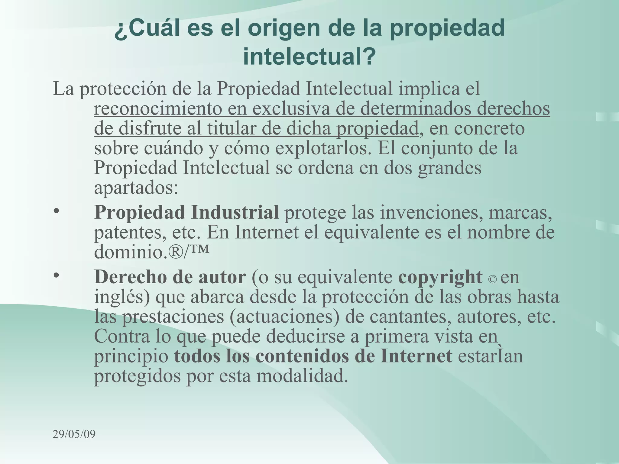 ¿Cuál es el origen de la propiedad intelectual? La protección de la Propiedad Intelectual implica el  reconocimiento en exclusiva de determinados derechos de disfrute al titular de dicha propiedad , en concreto sobre cuándo y cómo explotarlos. El conjunto de la Propiedad Intelectual se ordena en dos grandes apartados: Propiedad Industrial  protege las invenciones, marcas, patentes, etc. En Internet el equivalente es el nombre de dominio. ®/™ Derecho de autor  (o su equivalente  copyright   ©  en inglés) que abarca desde la protección de las obras hasta las prestaciones (actuaciones) de cantantes, autores, etc. Contra lo que puede deducirse a primera vista en principio  todos los contenidos de Internet  estarían protegidos por esta modalidad.   10/06/09 