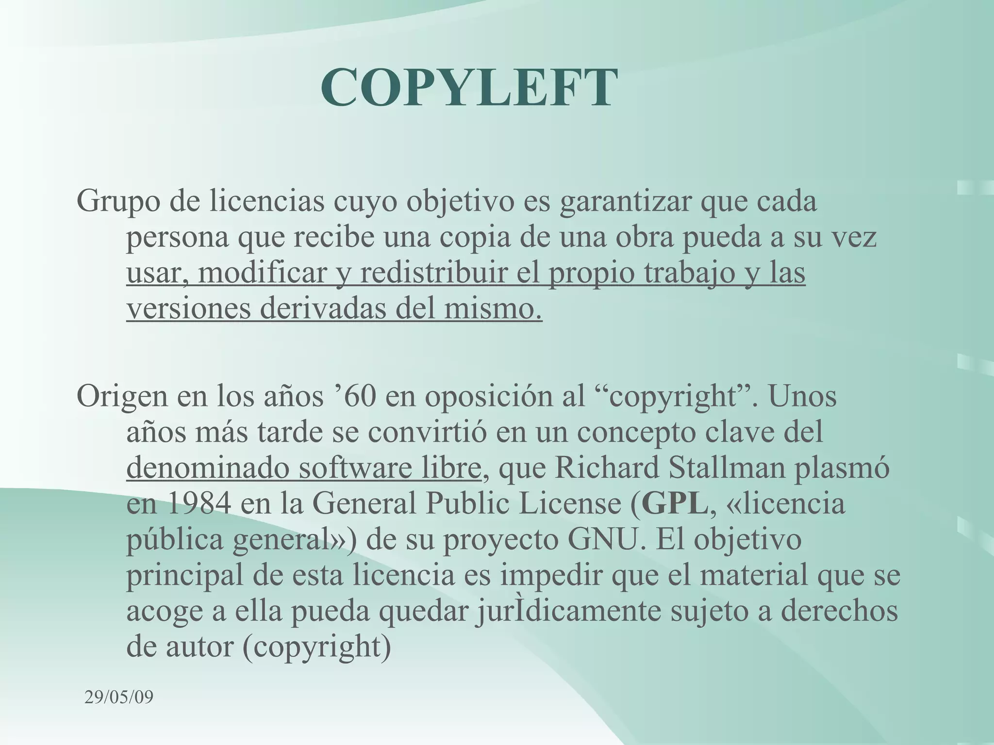 COPYLEFT  Grupo de licencias cuyo objetivo es garantizar que cada persona que recibe una copia de una obra pueda a su vez  usar, modificar y redistribuir el propio trabajo y las versiones derivadas del mismo. Origen en los años ’60 en oposición al “copyright”.  Unos años más tarde se convirtió en un concepto clave del  denominado software libre , que Richard Stallman plasmó en 1984 en la General Public License ( GPL , «licencia pública general») de su proyecto GNU. El objetivo principal de esta licencia es impedir que el material que se acoge a ella pueda quedar jurídicamente sujeto a derechos de autor (copyright)   10/06/09 