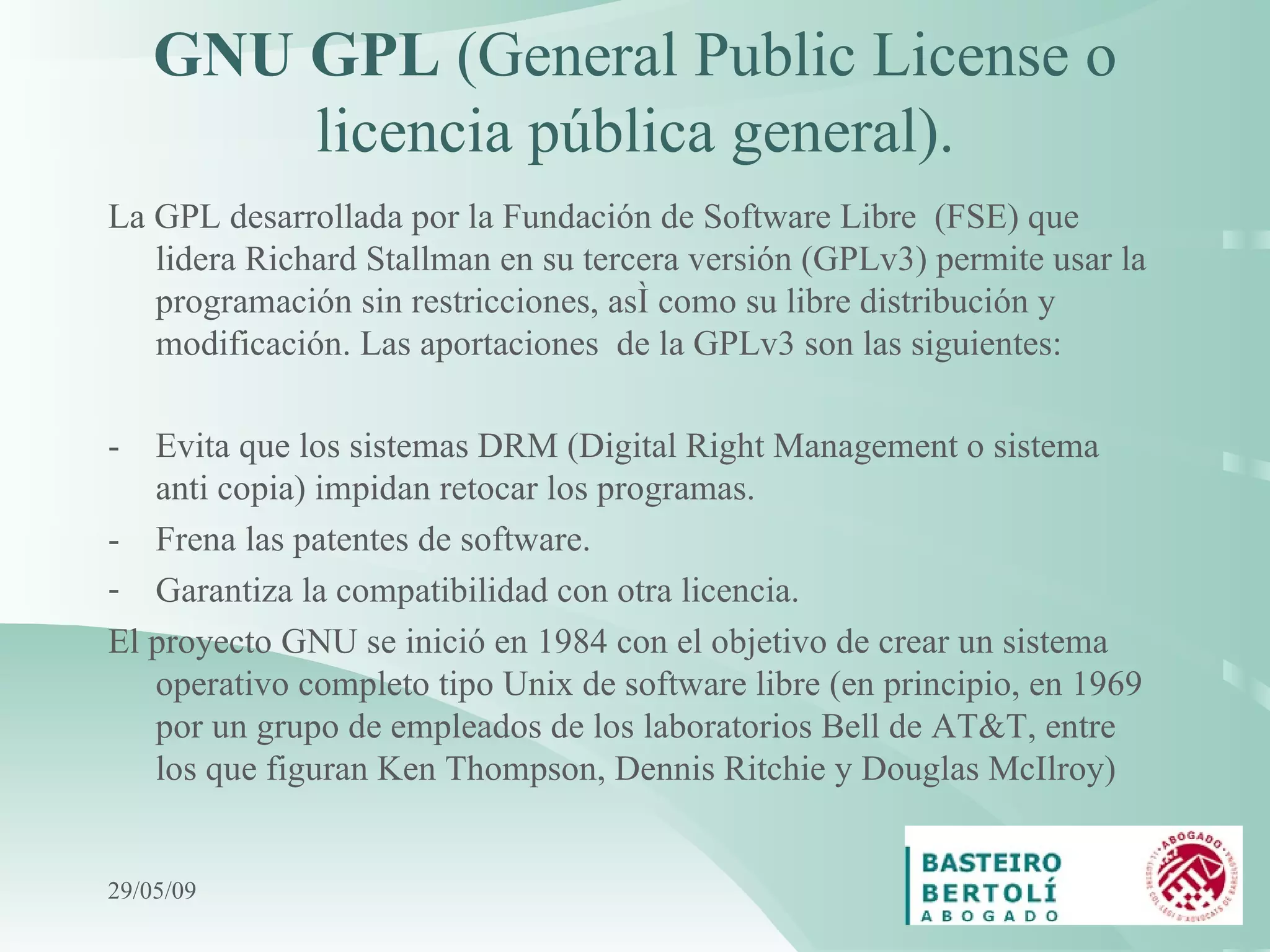 GNU GPL  (General Public License o licencia pública general) . La GPL desarrollada por la Fundación de Software Libre  (FSE) que lidera Richard Stallman en su tercera versión (GPLv3) permite usar la programación sin restricciones, así como su libre distribución y modificación. Las aportaciones  de la GPLv3 son las siguientes: - Evita que los sistemas DRM (Digital Right Management o sistema anti copia) impidan retocar los programas. - Frena las patentes de software. Garantiza la compatibilidad con otra licencia. El proyecto GNU se inició en 1984 con el objetivo de crear un sistema operativo completo tipo Unix de software libre (en principio, en 1969 por un grupo de empleados de los laboratorios Bell de AT&T, entre los que figuran Ken Thompson, Dennis Ritchie y Douglas McIlroy) 10/06/09 
