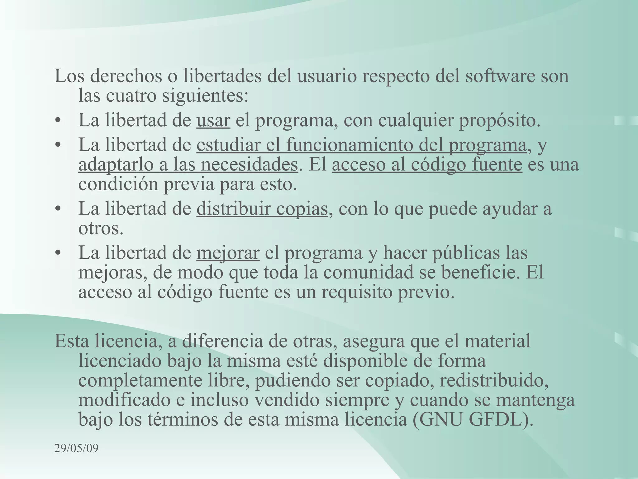 Los derechos o libertades del usuario respecto del software son las cuatro siguientes: • La libertad de  usar  el programa, con cualquier propósito. • La libertad de  estudiar el funcionamiento del programa , y  adaptarlo a las necesidades . El  acceso al código fuente  es una condición previa para esto. • La libertad de  distribuir copias , con lo que puede ayudar a otros. • La libertad de  mejorar  el programa y hacer públicas las mejoras, de modo que toda la comunidad se beneficie. El acceso al código fuente es un requisito previo. Esta licencia, a diferencia de otras, asegura que el material licenciado bajo la misma esté disponible de forma completamente libre, pudiendo ser copiado, redistribuido, modificado e incluso vendido siempre y cuando se mantenga bajo los términos de esta misma licencia (GNU GFDL).   10/06/09 