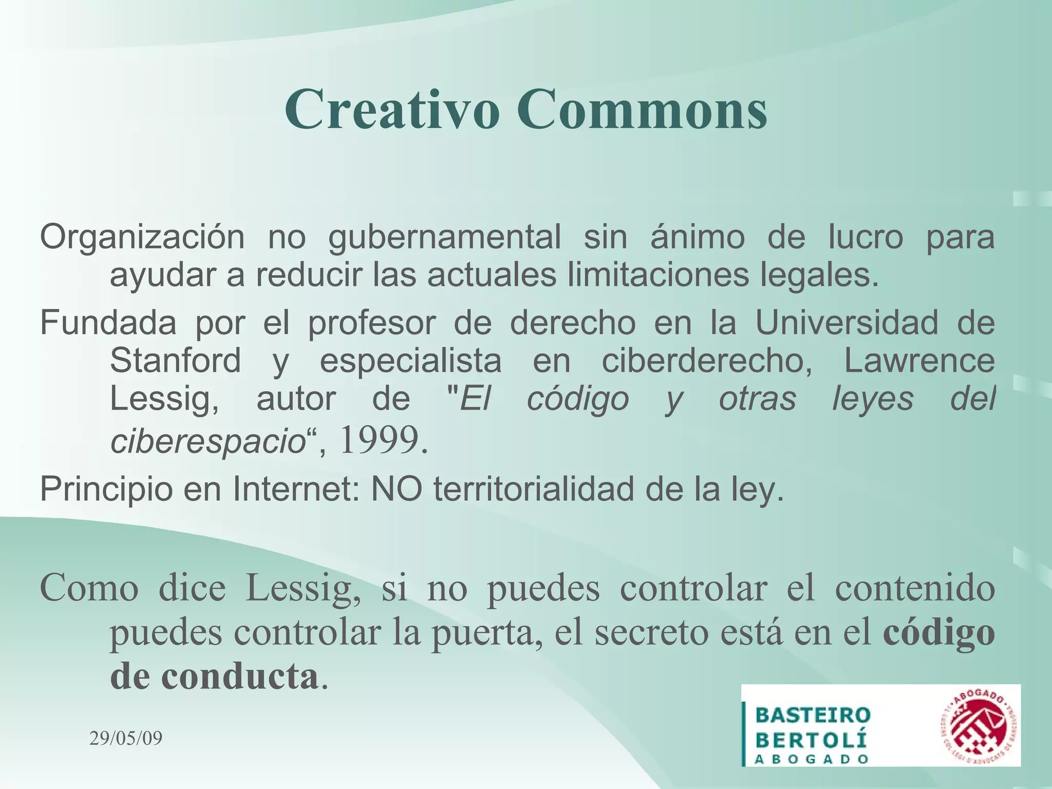 Creativo Commons Organización no gubernamental sin ánimo de lucro para ayudar a reducir las actuales limitaciones legales.  Fundada por el profesor de derecho en la Universidad de Stanford y especialista en ciberderecho, Lawrence Lessig, autor de &quot; El código y otras leyes del ciberespacio “,  1999 . Principio en Internet: NO territorialidad de la ley. Como dice Lessig, si no puedes controlar el contenido puedes controlar la puerta, el secreto está en el  código de conducta .   10/06/09 
