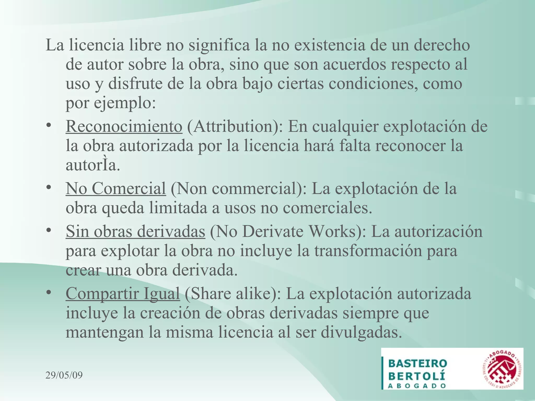 La licencia libre no significa la no existencia de un derecho de autor sobre la obra, sino que son acuerdos respecto al uso y disfrute de la obra bajo ciertas condiciones, como por ejemplo: Reconocimiento  (Attribution): En cualquier explotación de la obra autorizada por la licencia hará falta reconocer la autoría. No Comercial  (Non commercial): La explotación de la obra queda limitada a usos no comerciales. Sin obras derivadas  (No Derivate Works): La autorización para explotar la obra no incluye la transformación para crear una obra derivada. Compartir Igual  (Share alike): La explotación autorizada incluye la creación de obras derivadas siempre que mantengan la misma licencia al ser divulgadas.   10/06/09 