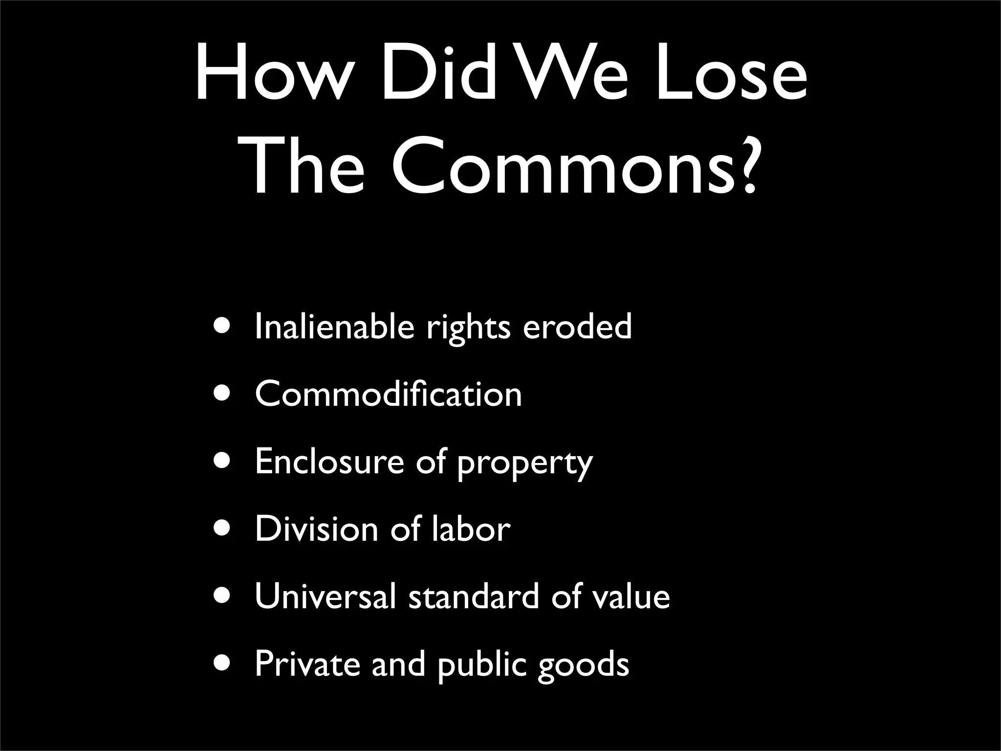 How Did We Lose
 The Commons?
•   Inalienable rights eroded

•   Commodiﬁcation

•   Enclosure of property

•   Division of labor

•   Universal standard of value

•   Private and public goods
 