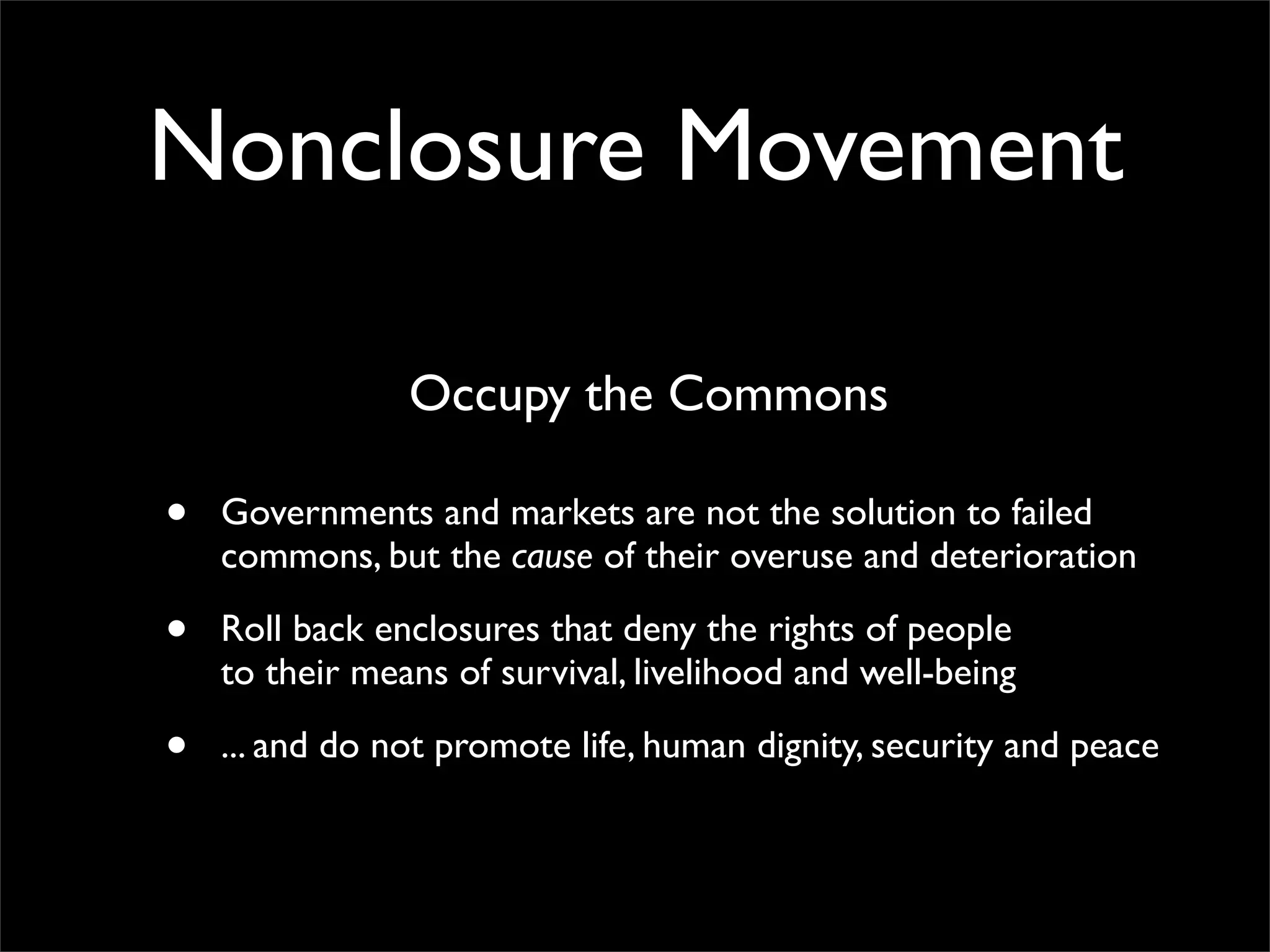 Nonclosure Movement

                Occupy the Commons

•   Governments and markets are not the solution to failed
    commons, but the cause of their overuse and deterioration

•   Roll back enclosures that deny the rights of people
    to their means of survival, livelihood and well-being

•   ... and do not promote life, human dignity, security and peace
 