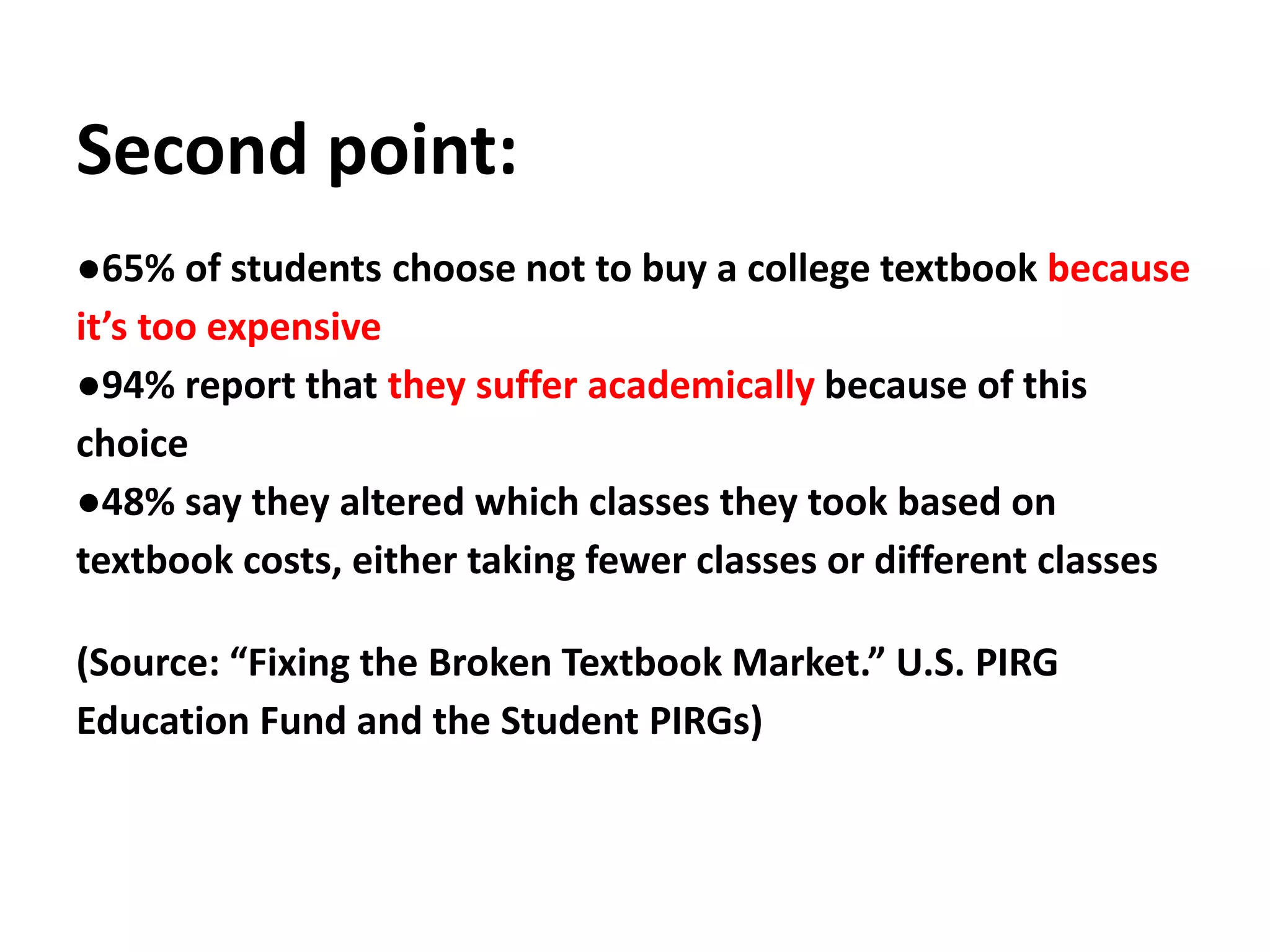 Second point:
●65% of students choose not to buy a college textbook because
it’s too expensive
●94% report that they suffer academically because of this
choice
●48% say they altered which classes they took based on
textbook costs, either taking fewer classes or different classes
(Source: “Fixing the Broken Textbook Market.” U.S. PIRG
Education Fund and the Student PIRGs)
 