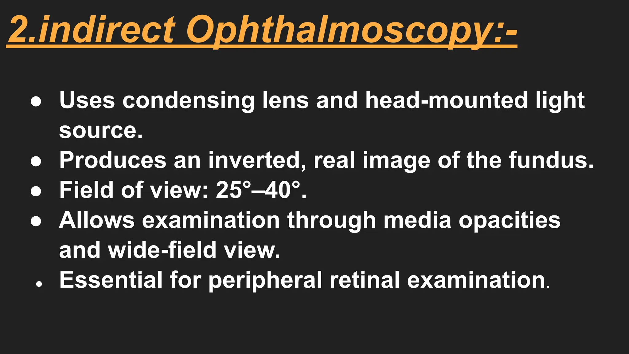 2.indirect Ophthalmoscopy:-
● Uses condensing lens and head-mounted light
source.
● Produces an inverted, real image of the fundus.
● Field of view: 25°–40°.
● Allows examination through media opacities
and wide-field view.
● Essential for peripheral retinal examination.
 