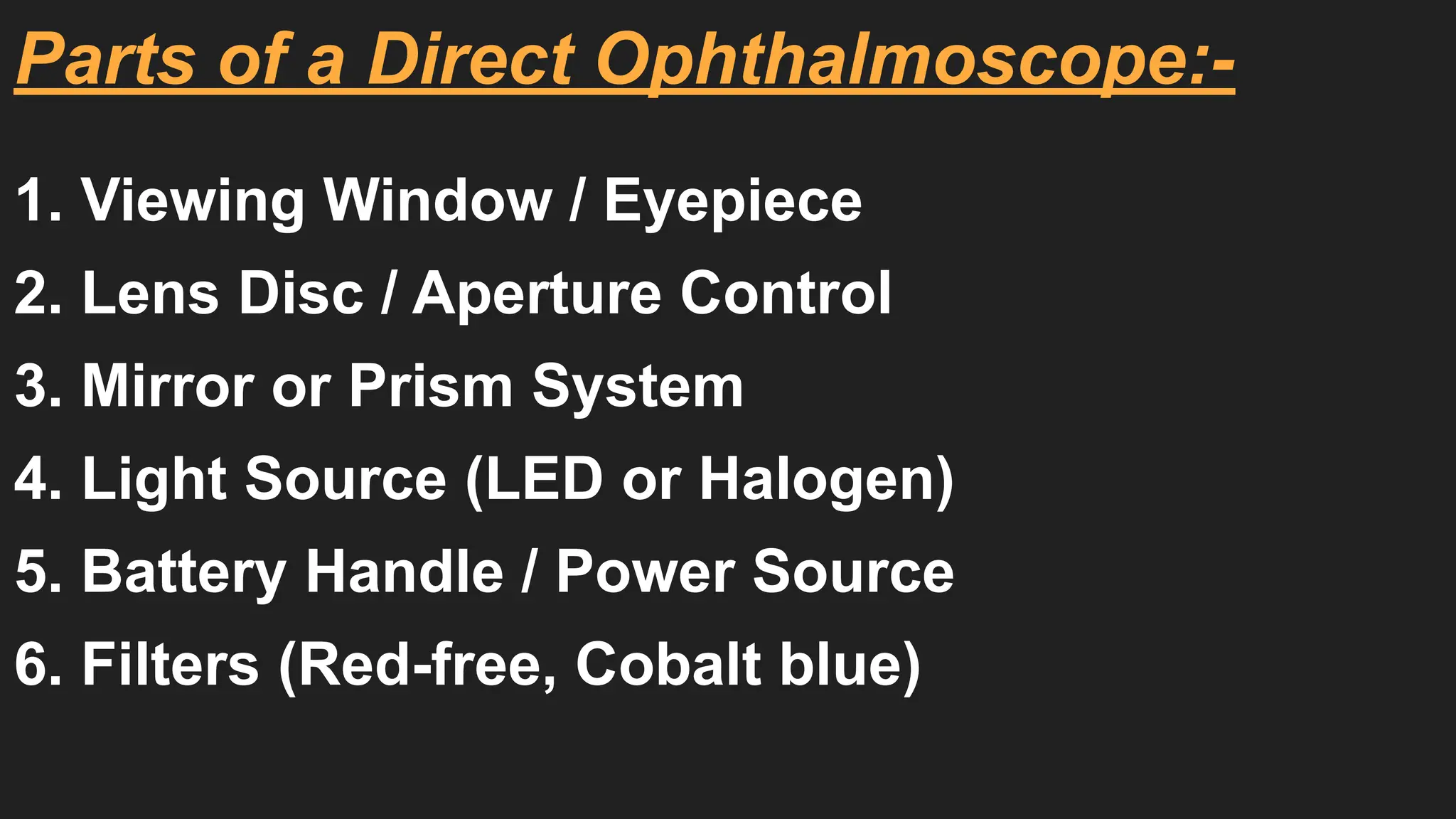 Parts of a Direct Ophthalmoscope:-
1. Viewing Window / Eyepiece
2. Lens Disc / Aperture Control
3. Mirror or Prism System
4. Light Source (LED or Halogen)
5. Battery Handle / Power Source
6. Filters (Red-free, Cobalt blue)
 