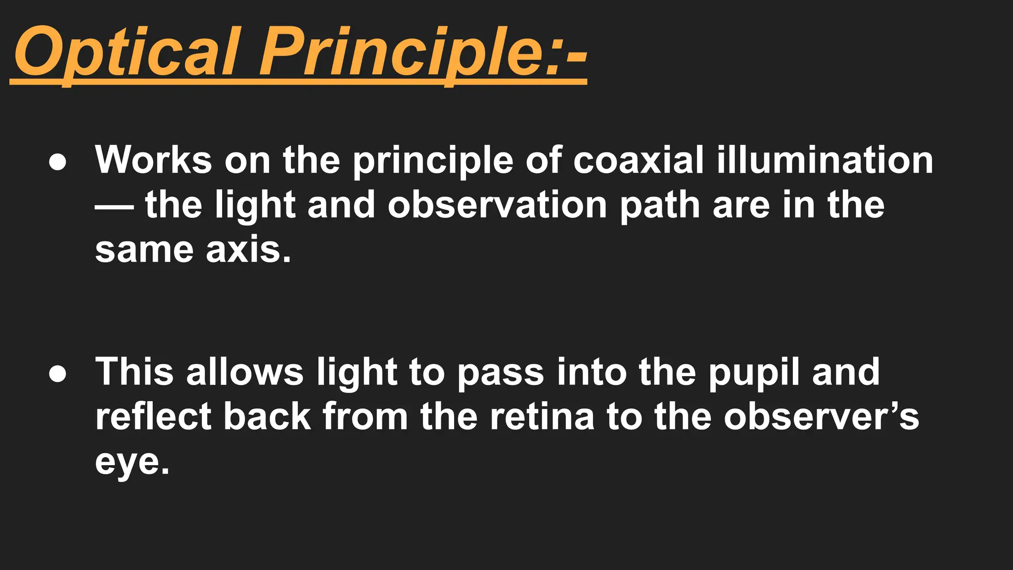 Optical Principle:-
● Works on the principle of coaxial illumination
— the light and observation path are in the
same axis.
● This allows light to pass into the pupil and
reflect back from the retina to the observer’s
eye.
 
