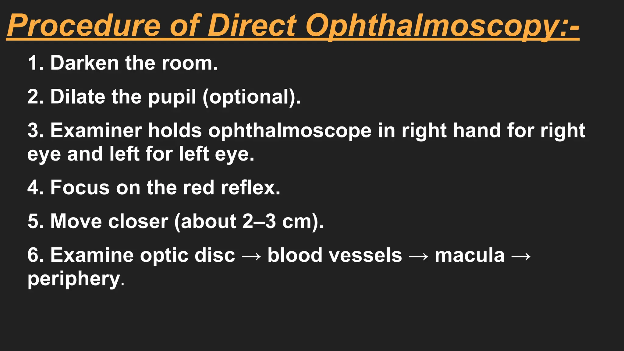 Procedure of Direct Ophthalmoscopy:-
1. Darken the room.
2. Dilate the pupil (optional).
3. Examiner holds ophthalmoscope in right hand for right
eye and left for left eye.
4. Focus on the red reflex.
5. Move closer (about 2–3 cm).
6. Examine optic disc → blood vessels → macula →
periphery.
 