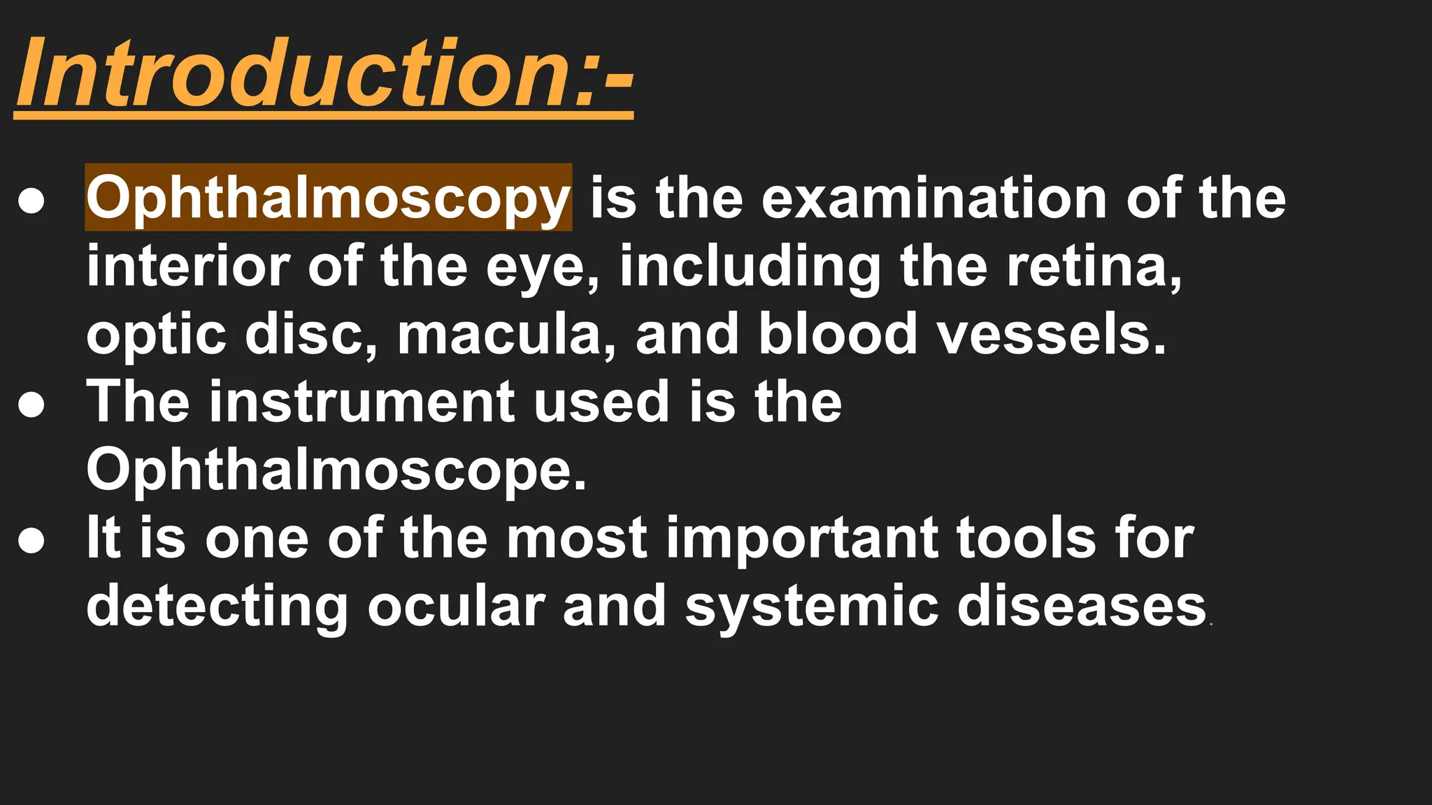 Introduction:-
● Ophthalmoscopy is the examination of the
interior of the eye, including the retina,
optic disc, macula, and blood vessels.
● The instrument used is the
Ophthalmoscope.
● It is one of the most important tools for
detecting ocular and systemic diseases.
 