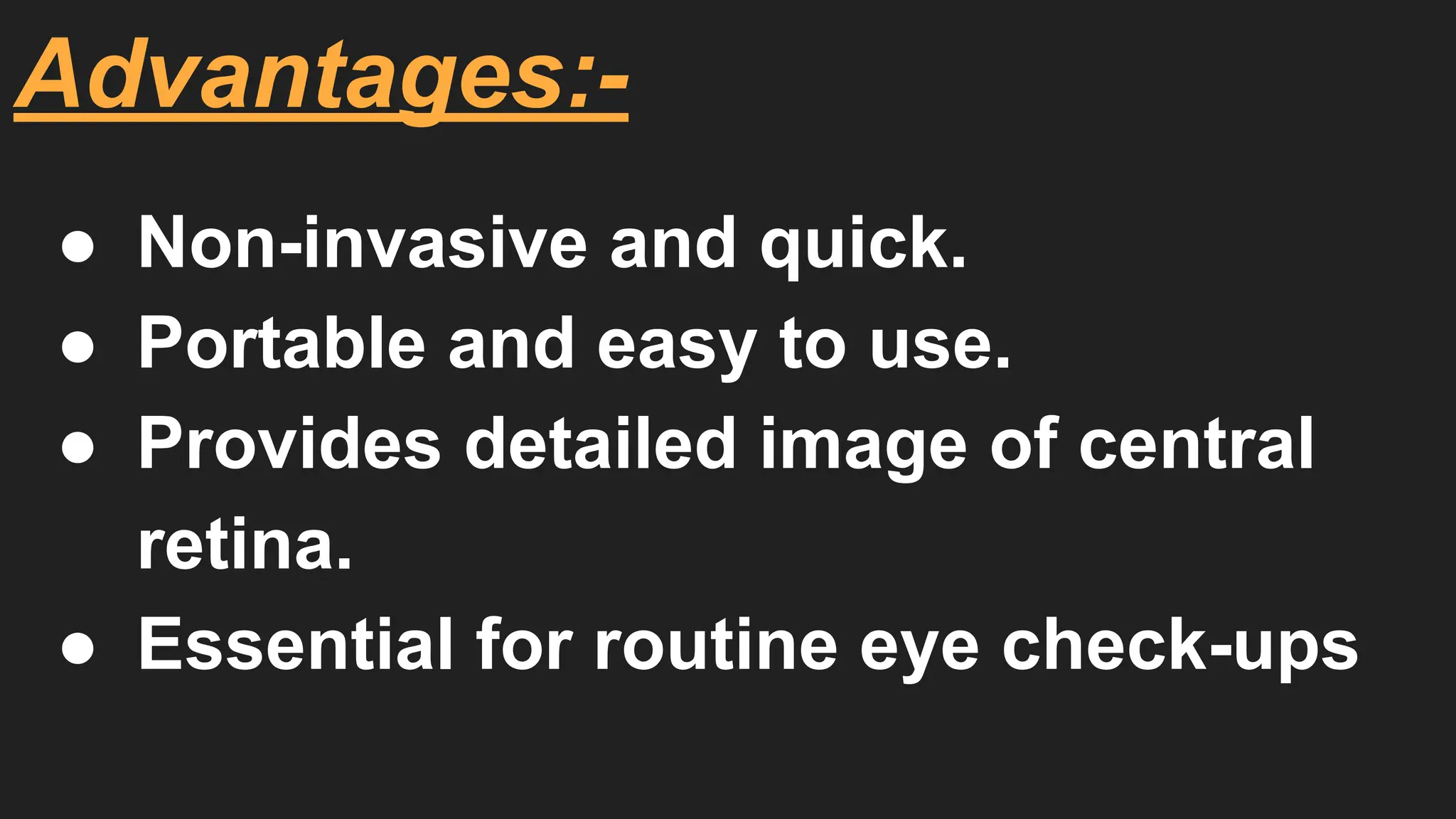 Advantages:-
● Non-invasive and quick.
● Portable and easy to use.
● Provides detailed image of central
retina.
● Essential for routine eye check-ups
 