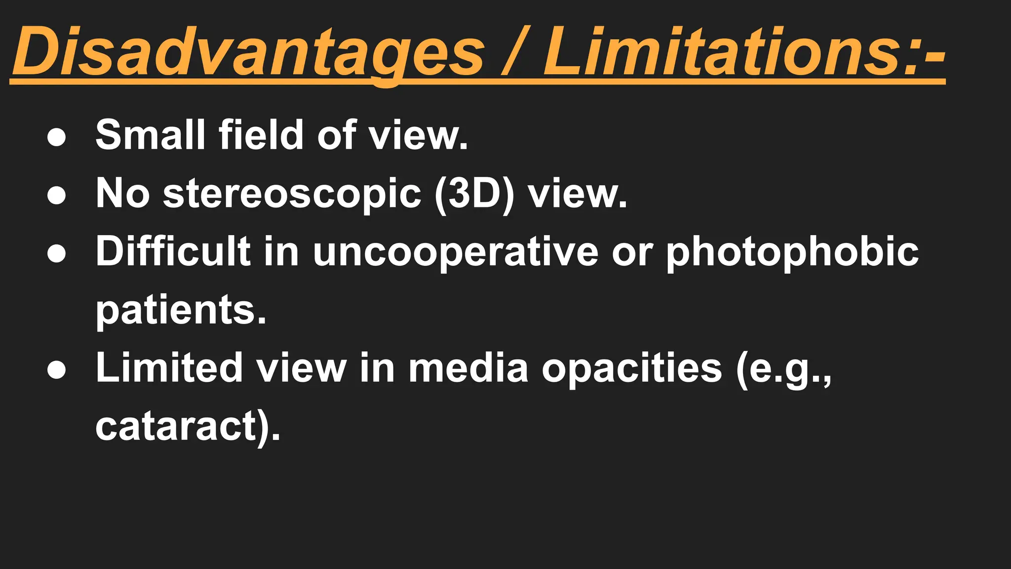 Disadvantages / Limitations:-
● Small field of view.
● No stereoscopic (3D) view.
● Difficult in uncooperative or photophobic
patients.
● Limited view in media opacities (e.g.,
cataract).
 