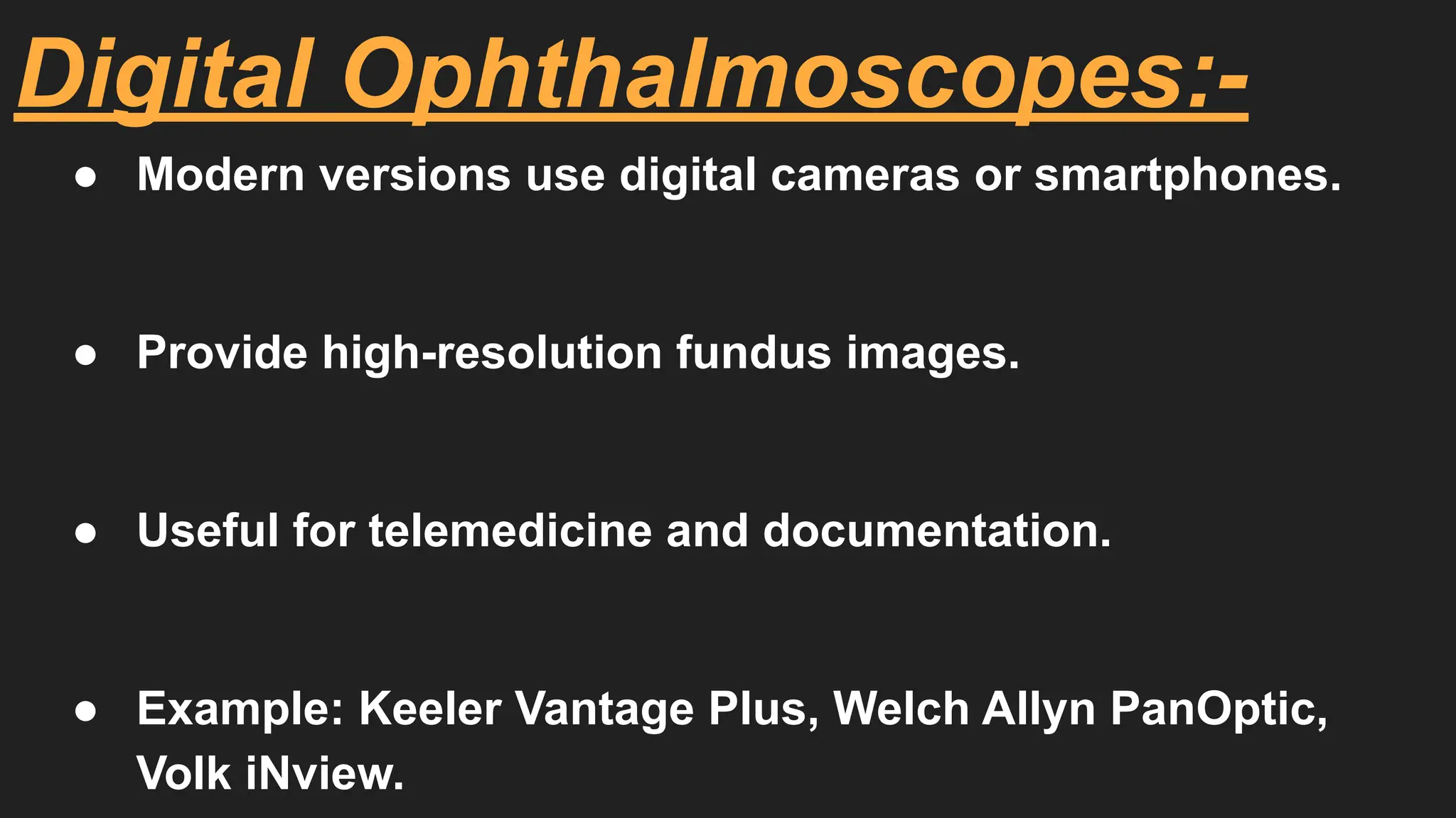 Digital Ophthalmoscopes:-
● Modern versions use digital cameras or smartphones.
● Provide high-resolution fundus images.
● Useful for telemedicine and documentation.
● Example: Keeler Vantage Plus, Welch Allyn PanOptic,
Volk iNview.
 