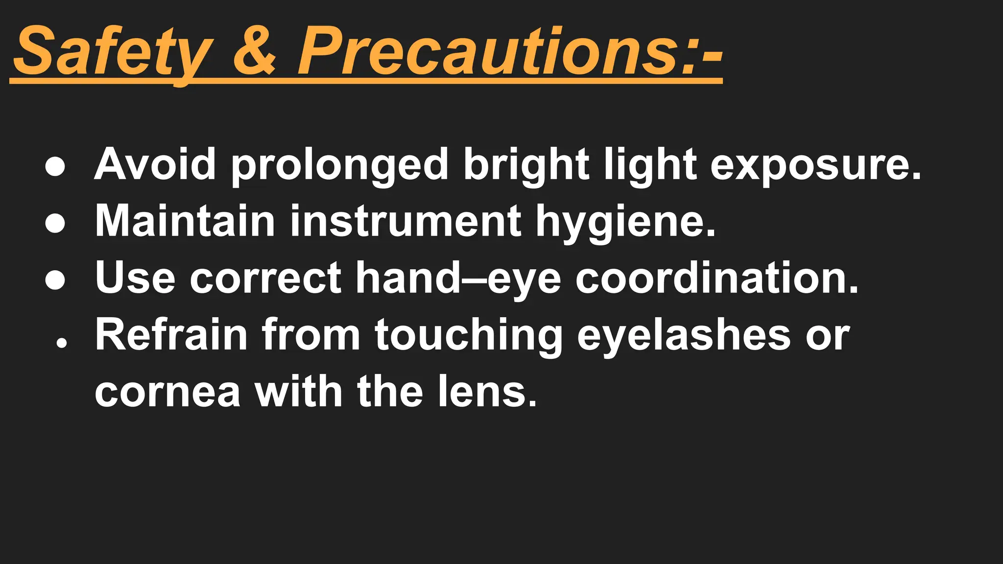 Safety & Precautions:-
● Avoid prolonged bright light exposure.
● Maintain instrument hygiene.
● Use correct hand–eye coordination.
● Refrain from touching eyelashes or
cornea with the lens.
 