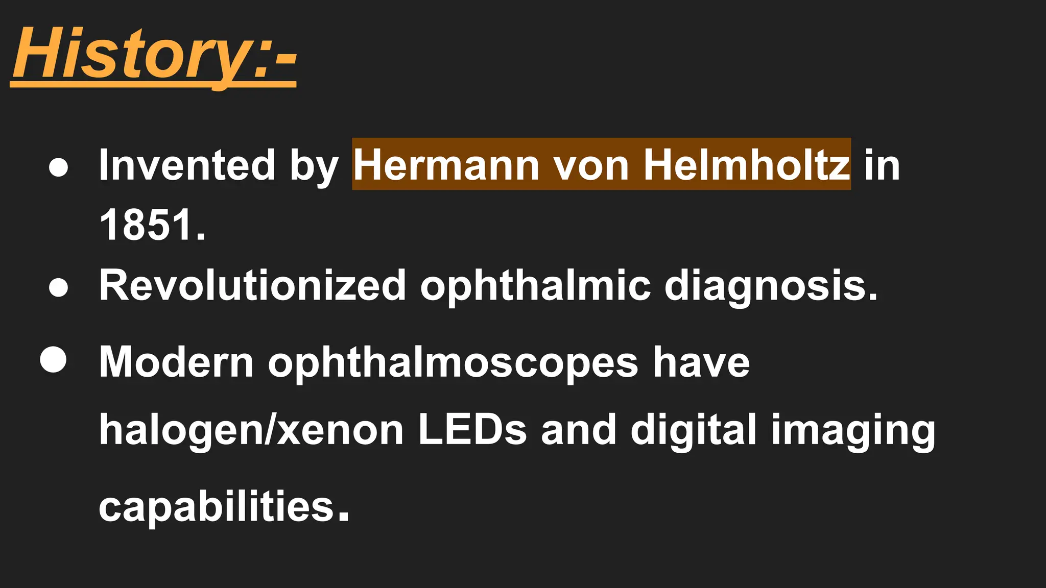 History:-
● Invented by Hermann von Helmholtz in
1851.
● Revolutionized ophthalmic diagnosis.
● Modern ophthalmoscopes have
halogen/xenon LEDs and digital imaging
capabilities.
 