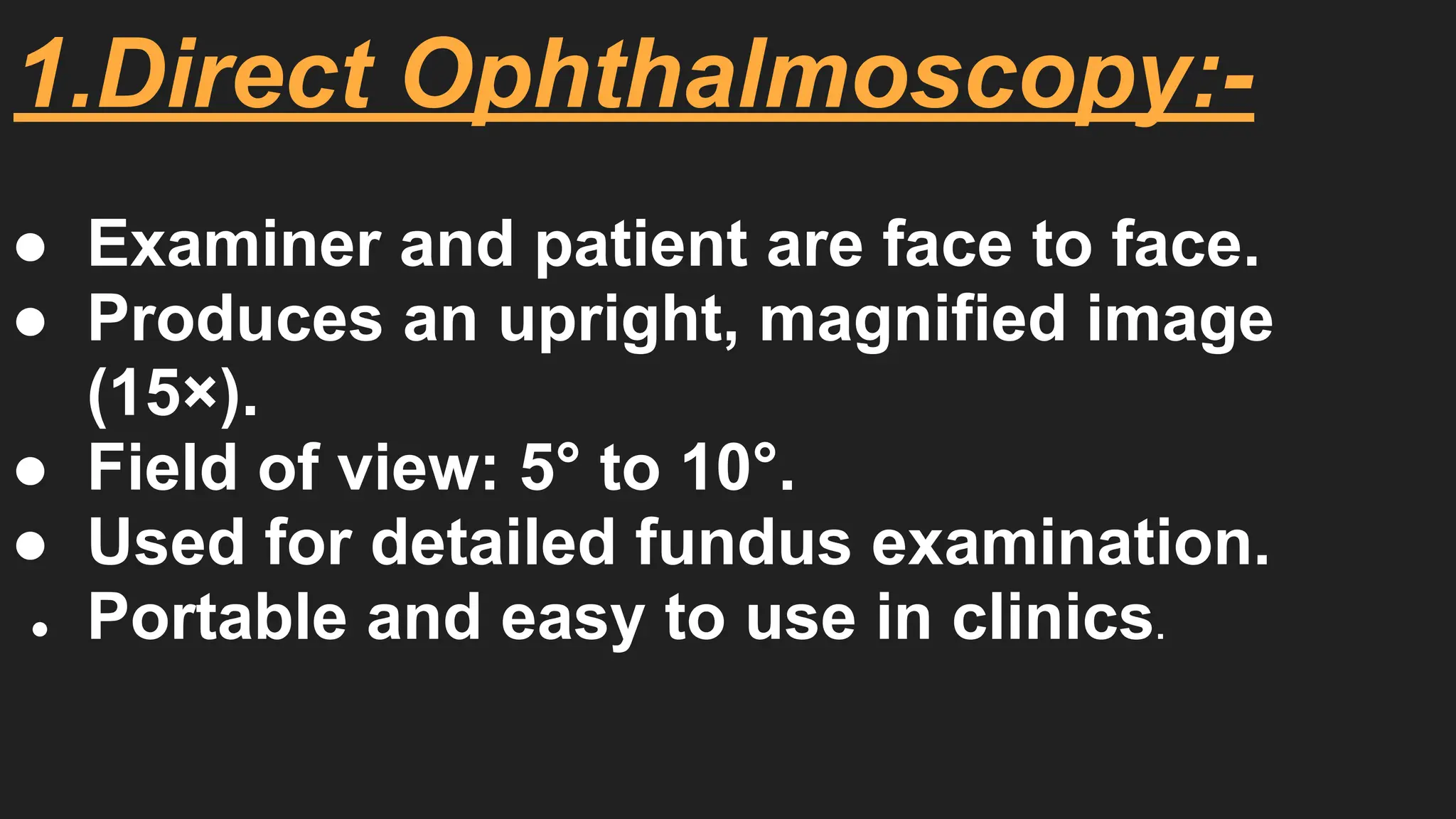 1.Direct Ophthalmoscopy:-
● Examiner and patient are face to face.
● Produces an upright, magnified image
(15×).
● Field of view: 5° to 10°.
● Used for detailed fundus examination.
● Portable and easy to use in clinics.
 
