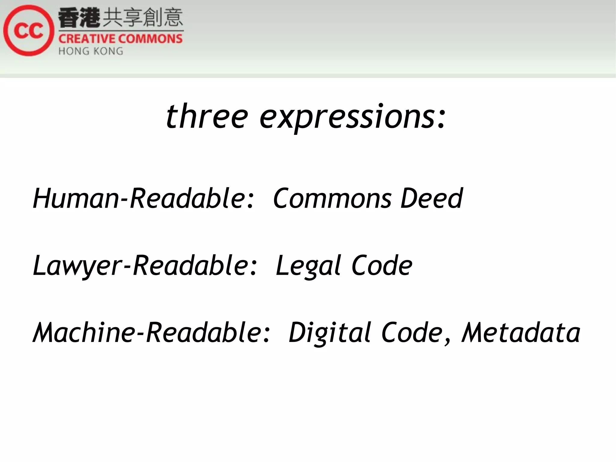 three expressions:

Human-Readable: Commons Deed

Lawyer-Readable: Legal Code

Machine-Readable: Digital Code, Metadata
 