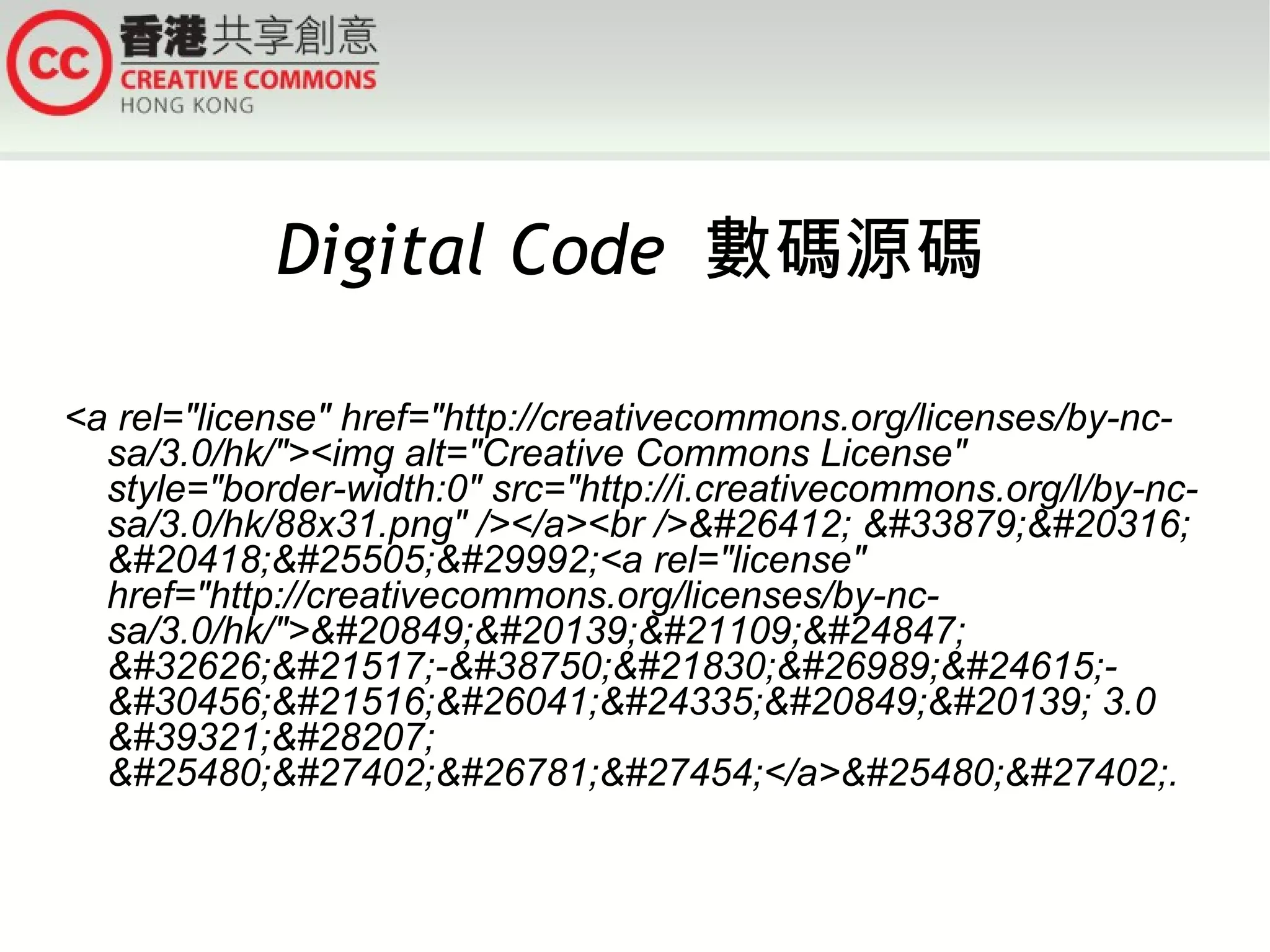 Digital Code 數碼源碼

<a rel="license" href="http://creativecommons.org/licenses/by-nc-
  sa/3.0/hk/"><img alt="Creative Commons License"
  style="border-width:0" src="http://i.creativecommons.org/l/by-nc-
  sa/3.0/hk/88x31.png" /></a><br />&#26412; &#33879;&#20316;
  &#20418;&#25505;&#29992;<a rel="license"
  href="http://creativecommons.org/licenses/by-nc-
  sa/3.0/hk/">&#20849;&#20139;&#21109;&#24847;
  &#32626;&#21517;-&#38750;&#21830;&#26989;&#24615;-
  &#30456;&#21516;&#26041;&#24335;&#20849;&#20139; 3.0
  &#39321;&#28207;
  &#25480;&#27402;&#26781;&#27454;</a>&#25480;&#27402;.
 
