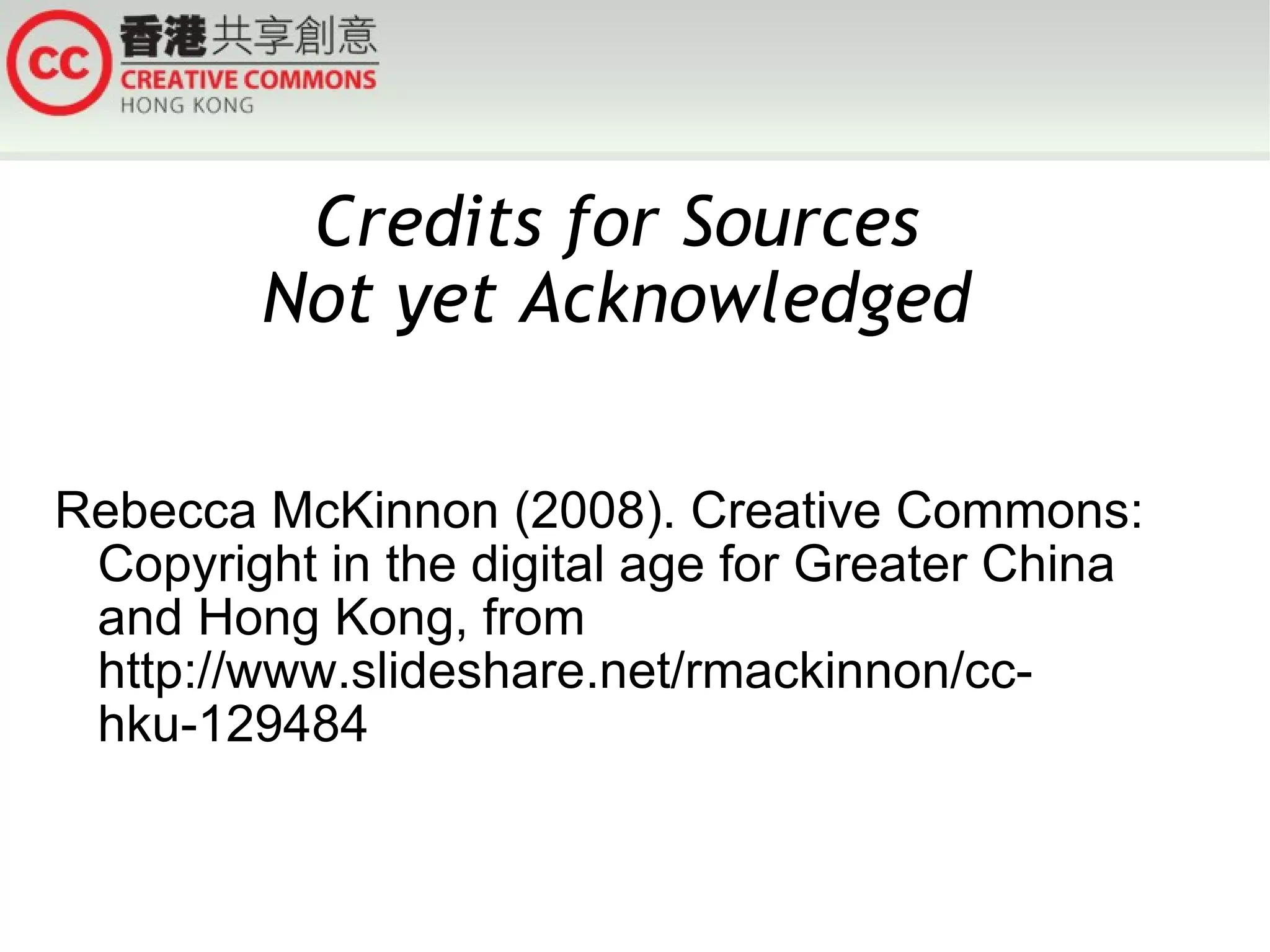Credits for Sources
        Not yet Acknowledged

Rebecca McKinnon (2008). Creative Commons:
 Copyright in the digital age for Greater China
 and Hong Kong, from
 http://www.slideshare.net/rmackinnon/cc-
 hku-129484
 