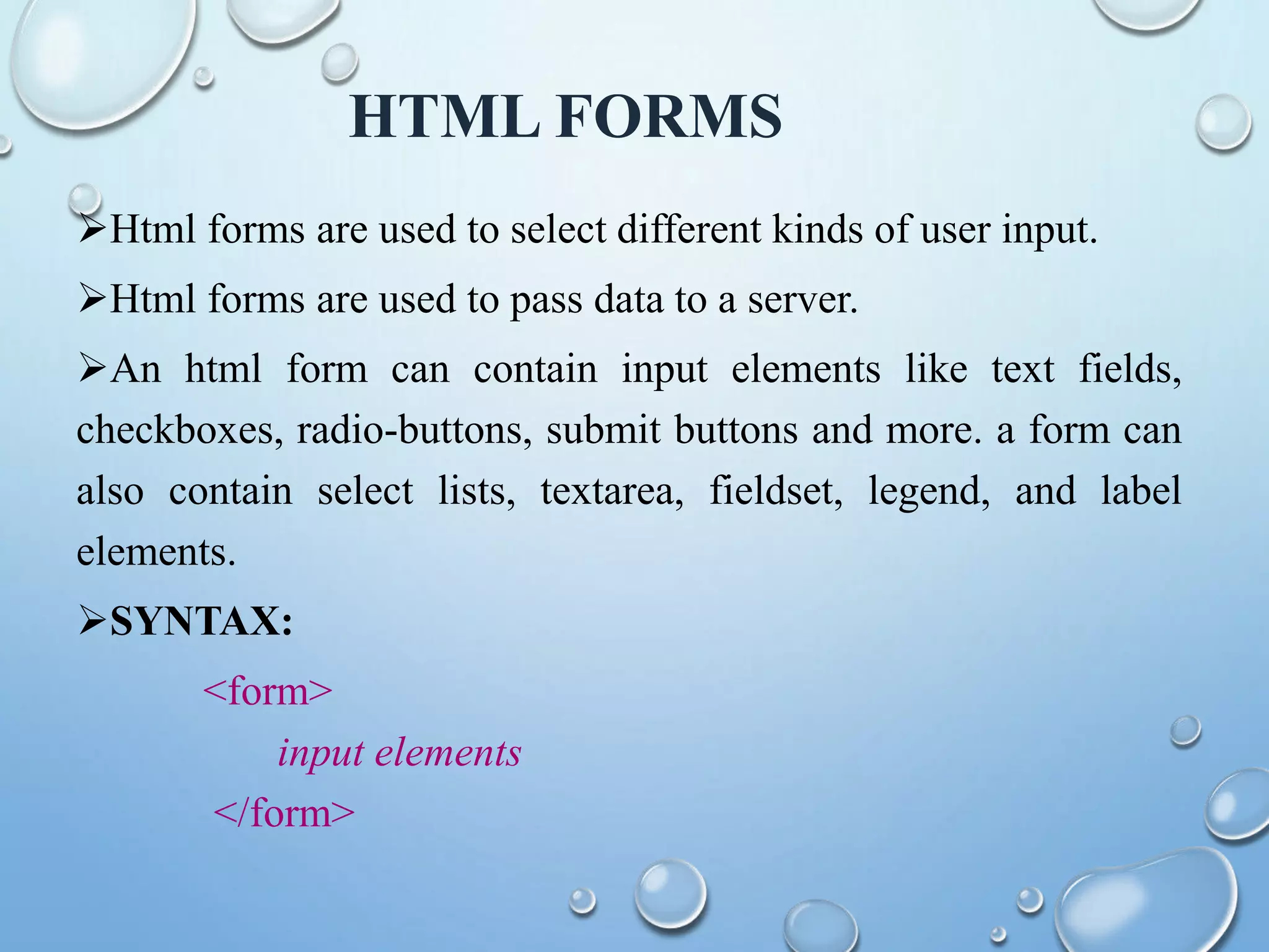 HTML FORMS
Html forms are used to select different kinds of user input.
Html forms are used to pass data to a server.
An html form can contain input elements like text fields,
checkboxes, radio-buttons, submit buttons and more. a form can
also contain select lists, textarea, fieldset, legend, and label
elements.
SYNTAX:
<form>
input elements
</form>
 
