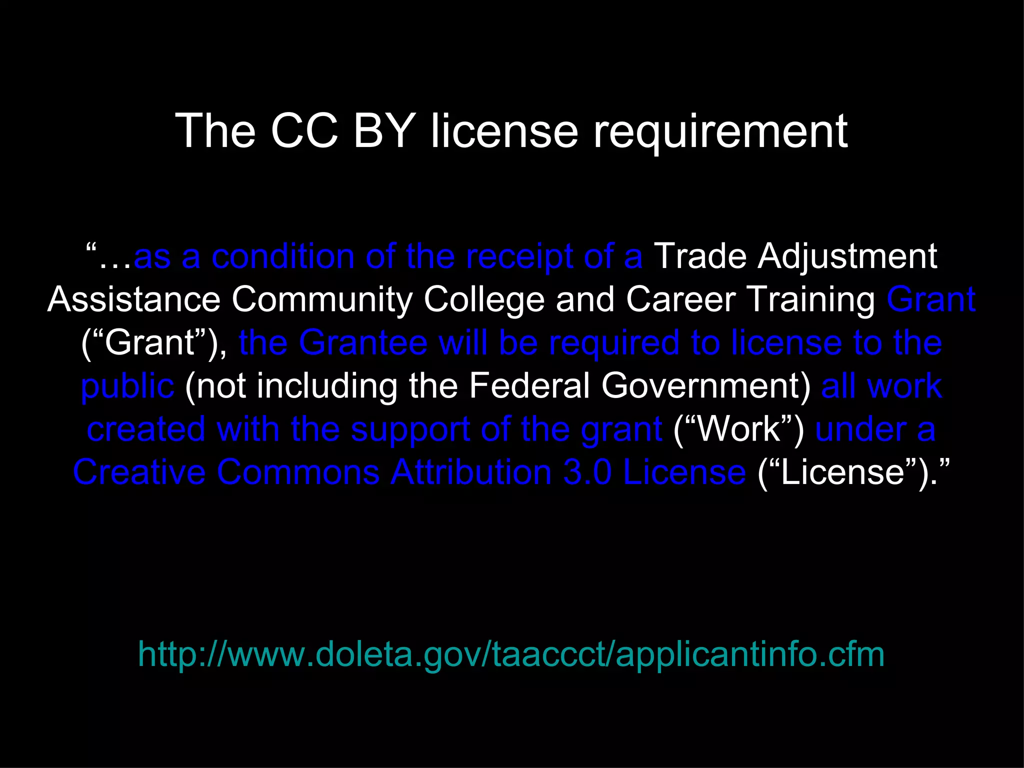The CC BY license requirement

  “…as a condition of the receipt of a Trade Adjustment
Assistance Community College and Career Training Grant
  (“Grant”), the Grantee will be required to license to the
 public (not including the Federal Government) all work
   created with the support of the grant (“Work”) under a
 Creative Commons Attribution 3.0 License (“License”).”




     http://www.doleta.gov/taaccct/applicantinfo.cfm
 