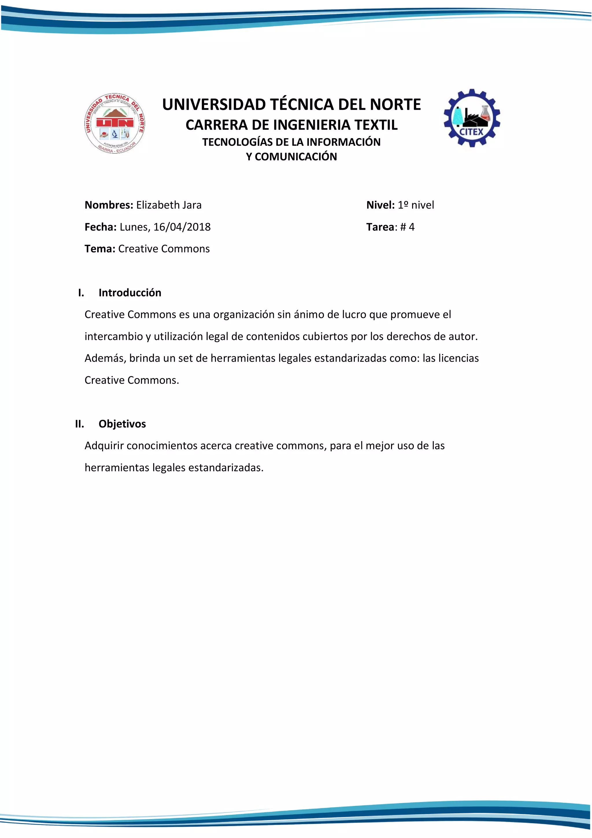 UNIVERSIDAD TÉCNICA DEL NORTE
CARRERA DE INGENIERIA TEXTIL
TECNOLOGÍAS DE LA INFORMACIÓN
Y COMUNICACIÓN
Nombres: Elizabeth Jara Nivel: 1º nivel
Fecha: Lunes, 16/04/2018 Tarea: # 4
Tema: Creative Commons
I. Introducción
Creative Commons es una organización sin ánimo de lucro que promueve el
intercambio y utilización legal de contenidos cubiertos por los derechos de autor.
Además, brinda un set de herramientas legales estandarizadas como: las licencias
Creative Commons.
II. Objetivos
Adquirir conocimientos acerca creative commons, para el mejor uso de las
herramientas legales estandarizadas.
 