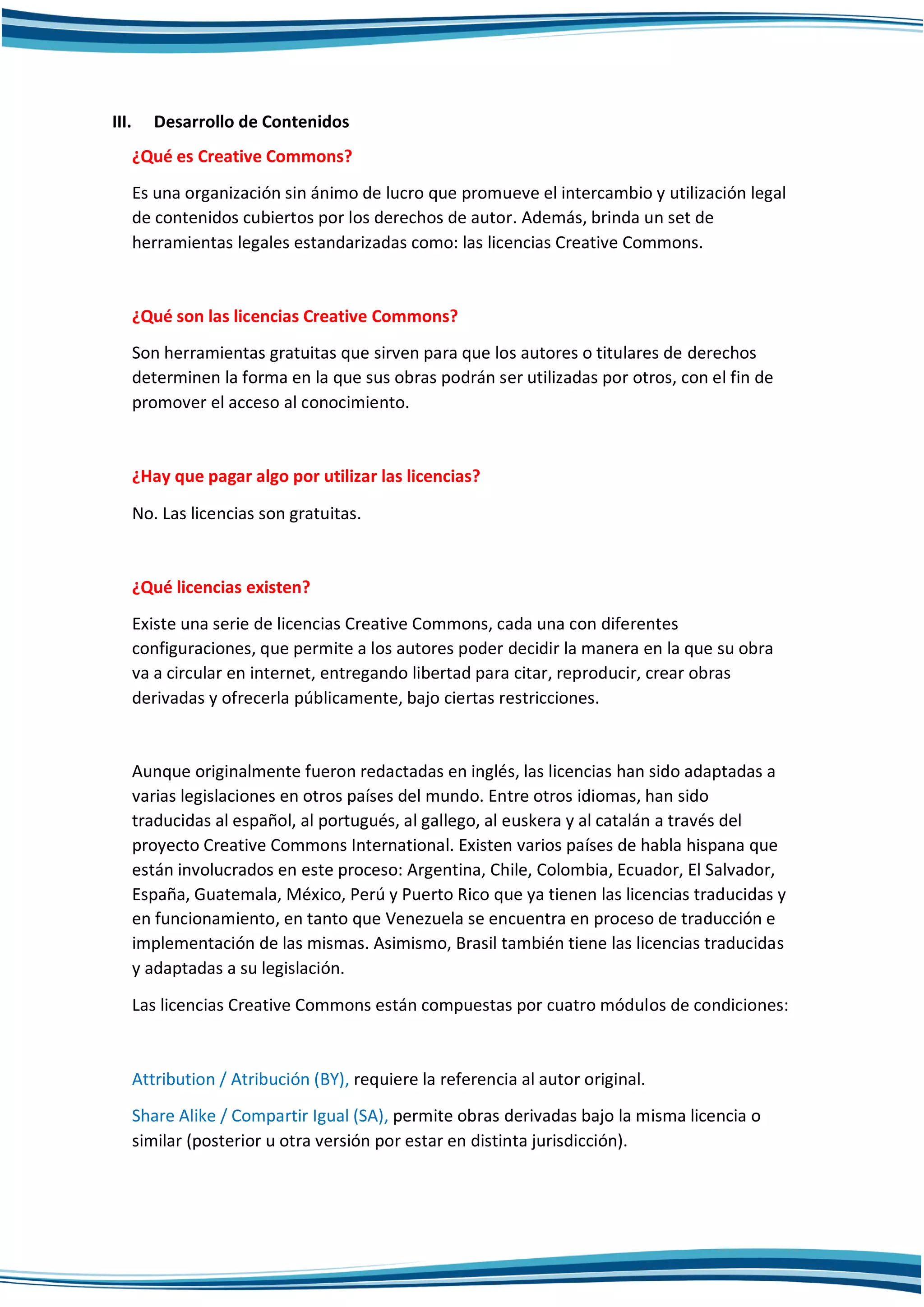 III. Desarrollo de Contenidos
¿Qué es Creative Commons?
Es una organización sin ánimo de lucro que promueve el intercambio y utilización legal
de contenidos cubiertos por los derechos de autor. Además, brinda un set de
herramientas legales estandarizadas como: las licencias Creative Commons.
¿Qué son las licencias Creative Commons?
Son herramientas gratuitas que sirven para que los autores o titulares de derechos
determinen la forma en la que sus obras podrán ser utilizadas por otros, con el fin de
promover el acceso al conocimiento.
¿Hay que pagar algo por utilizar las licencias?
No. Las licencias son gratuitas.
¿Qué licencias existen?
Existe una serie de licencias Creative Commons, cada una con diferentes
configuraciones, que permite a los autores poder decidir la manera en la que su obra
va a circular en internet, entregando libertad para citar, reproducir, crear obras
derivadas y ofrecerla públicamente, bajo ciertas restricciones.
Aunque originalmente fueron redactadas en inglés, las licencias han sido adaptadas a
varias legislaciones en otros países del mundo. Entre otros idiomas, han sido
traducidas al español, al portugués, al gallego, al euskera y al catalán a través del
proyecto Creative Commons International. Existen varios países de habla hispana que
están involucrados en este proceso: Argentina, Chile, Colombia, Ecuador, El Salvador,
España, Guatemala, México, Perú y Puerto Rico que ya tienen las licencias traducidas y
en funcionamiento, en tanto que Venezuela se encuentra en proceso de traducción e
implementación de las mismas. Asimismo, Brasil también tiene las licencias traducidas
y adaptadas a su legislación.
Las licencias Creative Commons están compuestas por cuatro módulos de condiciones:
Attribution / Atribución (BY), requiere la referencia al autor original.
Share Alike / Compartir Igual (SA), permite obras derivadas bajo la misma licencia o
similar (posterior u otra versión por estar en distinta jurisdicción).
 