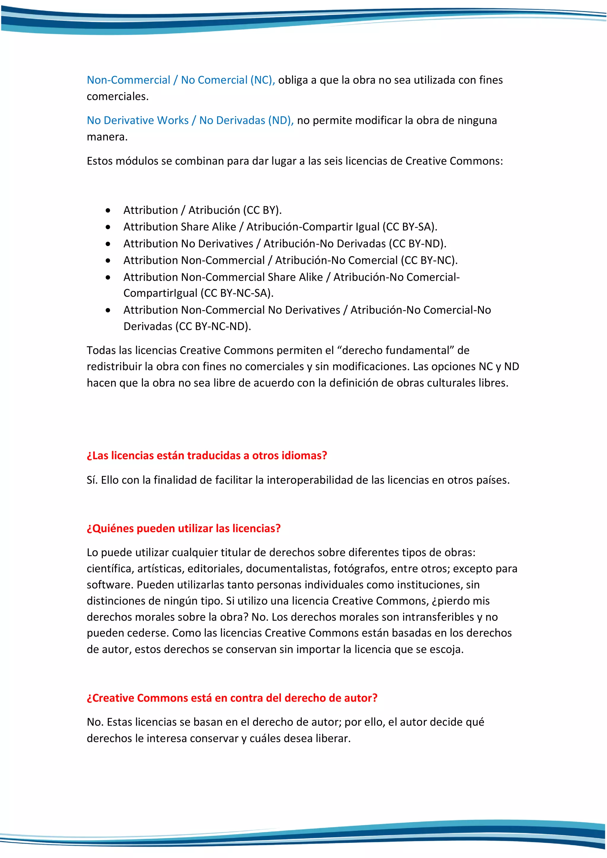 Non-Commercial / No Comercial (NC), obliga a que la obra no sea utilizada con fines
comerciales.
No Derivative Works / No Derivadas (ND), no permite modificar la obra de ninguna
manera.
Estos módulos se combinan para dar lugar a las seis licencias de Creative Commons:
 Attribution / Atribución (CC BY).
 Attribution Share Alike / Atribución-Compartir Igual (CC BY-SA).
 Attribution No Derivatives / Atribución-No Derivadas (CC BY-ND).
 Attribution Non-Commercial / Atribución-No Comercial (CC BY-NC).
 Attribution Non-Commercial Share Alike / Atribución-No Comercial-
CompartirIgual (CC BY-NC-SA).
 Attribution Non-Commercial No Derivatives / Atribución-No Comercial-No
Derivadas (CC BY-NC-ND).
Todas las licencias Creative Commons permiten el “derecho fundamental” de
redistribuir la obra con fines no comerciales y sin modificaciones. Las opciones NC y ND
hacen que la obra no sea libre de acuerdo con la definición de obras culturales libres.
¿Las licencias están traducidas a otros idiomas?
Sí. Ello con la finalidad de facilitar la interoperabilidad de las licencias en otros países.
¿Quiénes pueden utilizar las licencias?
Lo puede utilizar cualquier titular de derechos sobre diferentes tipos de obras:
científica, artísticas, editoriales, documentalistas, fotógrafos, entre otros; excepto para
software. Pueden utilizarlas tanto personas individuales como instituciones, sin
distinciones de ningún tipo. Si utilizo una licencia Creative Commons, ¿pierdo mis
derechos morales sobre la obra? No. Los derechos morales son intransferibles y no
pueden cederse. Como las licencias Creative Commons están basadas en los derechos
de autor, estos derechos se conservan sin importar la licencia que se escoja.
¿Creative Commons está en contra del derecho de autor?
No. Estas licencias se basan en el derecho de autor; por ello, el autor decide qué
derechos le interesa conservar y cuáles desea liberar.
 