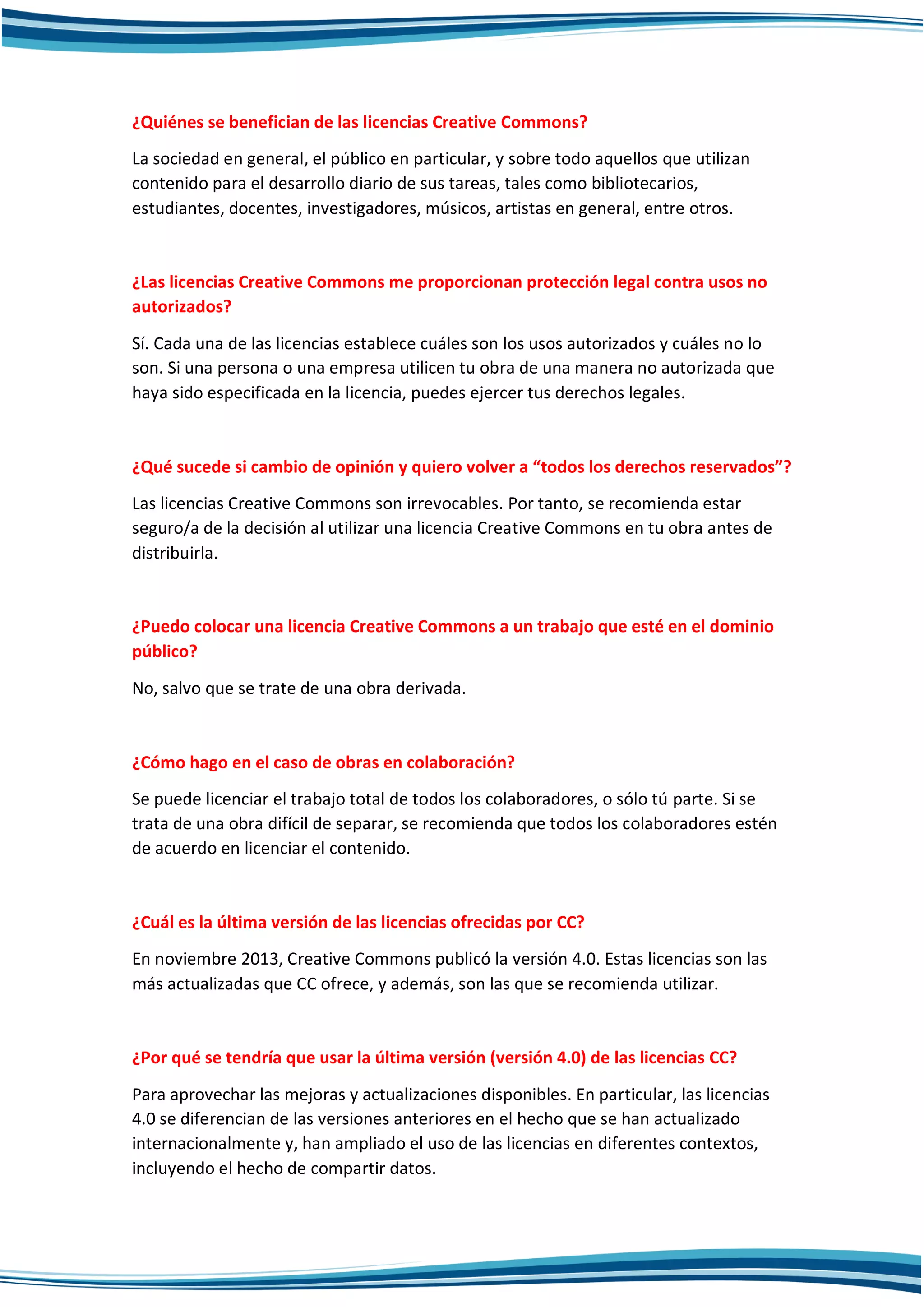 ¿Quiénes se benefician de las licencias Creative Commons?
La sociedad en general, el público en particular, y sobre todo aquellos que utilizan
contenido para el desarrollo diario de sus tareas, tales como bibliotecarios,
estudiantes, docentes, investigadores, músicos, artistas en general, entre otros.
¿Las licencias Creative Commons me proporcionan protección legal contra usos no
autorizados?
Sí. Cada una de las licencias establece cuáles son los usos autorizados y cuáles no lo
son. Si una persona o una empresa utilicen tu obra de una manera no autorizada que
haya sido especificada en la licencia, puedes ejercer tus derechos legales.
¿Qué sucede si cambio de opinión y quiero volver a “todos los derechos reservados”?
Las licencias Creative Commons son irrevocables. Por tanto, se recomienda estar
seguro/a de la decisión al utilizar una licencia Creative Commons en tu obra antes de
distribuirla.
¿Puedo colocar una licencia Creative Commons a un trabajo que esté en el dominio
público?
No, salvo que se trate de una obra derivada.
¿Cómo hago en el caso de obras en colaboración?
Se puede licenciar el trabajo total de todos los colaboradores, o sólo tú parte. Si se
trata de una obra difícil de separar, se recomienda que todos los colaboradores estén
de acuerdo en licenciar el contenido.
¿Cuál es la última versión de las licencias ofrecidas por CC?
En noviembre 2013, Creative Commons publicó la versión 4.0. Estas licencias son las
más actualizadas que CC ofrece, y además, son las que se recomienda utilizar.
¿Por qué se tendría que usar la última versión (versión 4.0) de las licencias CC?
Para aprovechar las mejoras y actualizaciones disponibles. En particular, las licencias
4.0 se diferencian de las versiones anteriores en el hecho que se han actualizado
internacionalmente y, han ampliado el uso de las licencias en diferentes contextos,
incluyendo el hecho de compartir datos.
 