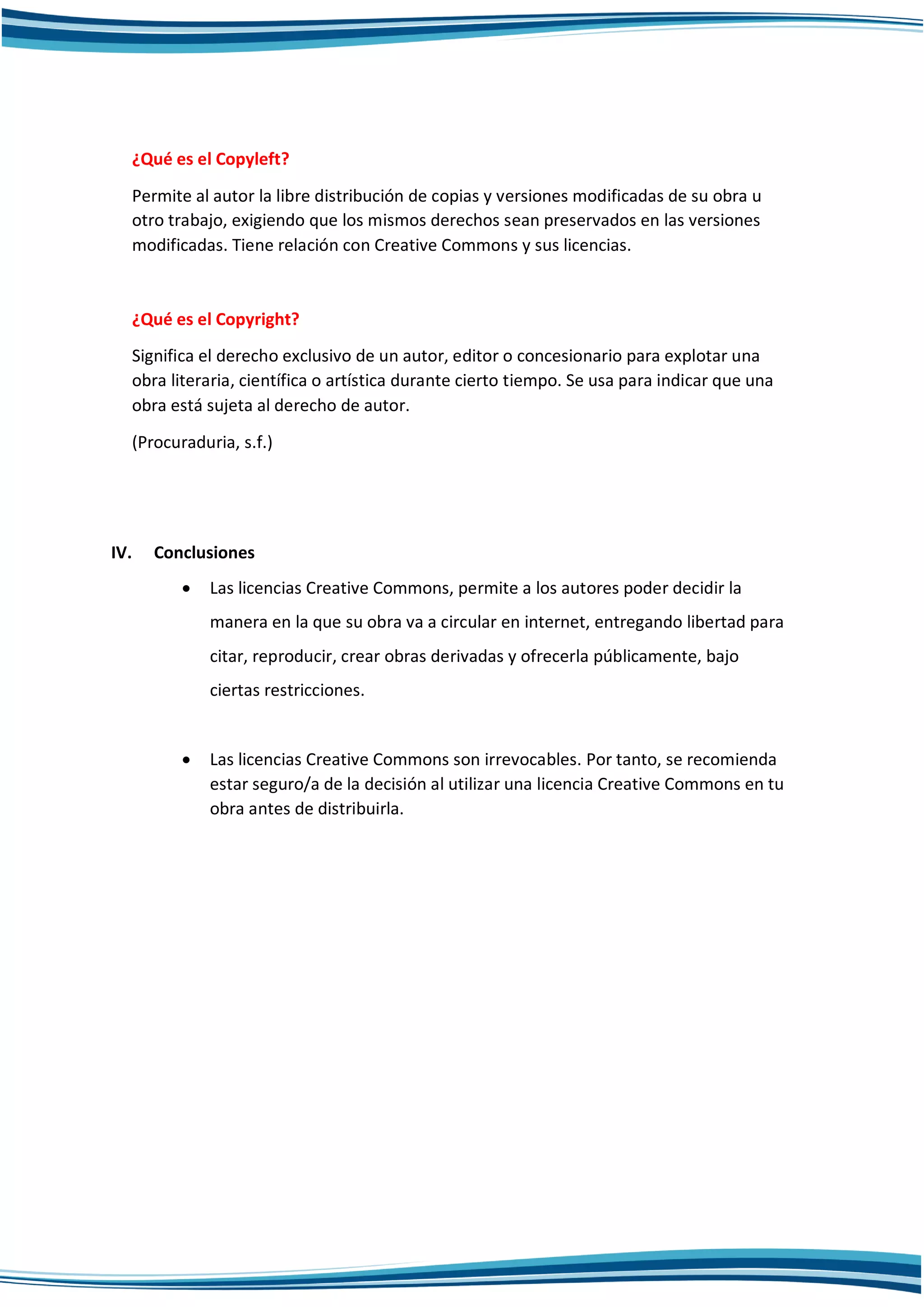 ¿Qué es el Copyleft?
Permite al autor la libre distribución de copias y versiones modificadas de su obra u
otro trabajo, exigiendo que los mismos derechos sean preservados en las versiones
modificadas. Tiene relación con Creative Commons y sus licencias.
¿Qué es el Copyright?
Significa el derecho exclusivo de un autor, editor o concesionario para explotar una
obra literaria, científica o artística durante cierto tiempo. Se usa para indicar que una
obra está sujeta al derecho de autor.
(Procuraduria, s.f.)
IV. Conclusiones
 Las licencias Creative Commons, permite a los autores poder decidir la
manera en la que su obra va a circular en internet, entregando libertad para
citar, reproducir, crear obras derivadas y ofrecerla públicamente, bajo
ciertas restricciones.
 Las licencias Creative Commons son irrevocables. Por tanto, se recomienda
estar seguro/a de la decisión al utilizar una licencia Creative Commons en tu
obra antes de distribuirla.
 