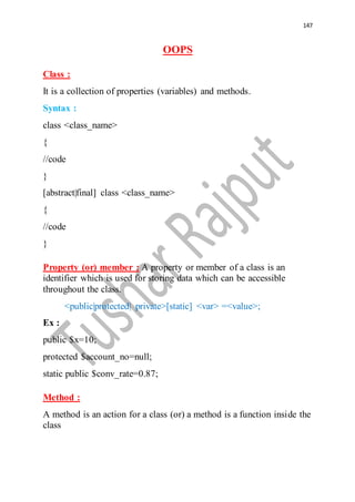 147
OOPS
Class :
It is a collection of properties (variables) and methods.
Syntax :
class <class_name>
{
//code
}
[abstract|final] class <class_name>
{
//code
}
Property (or) member : A property or member of a class is an
identifier which is used for storing data which can be accessible
throughout the class.
<public|protected| private>[static] <var> =<value>;
Ex :
public $x=10;
protected $account_no=null;
static public $conv_rate=0.87;
Method :
A method is an action for a class (or) a method is a function inside the
class
 