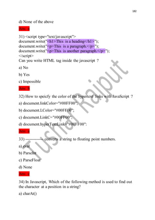 182
d) None of the above
Ans: a
31) <script type="text/javascript">
document.write("<h1>This is a heading</h1>");
document.write("<p>This is a paragraph.</p>");
document.write("<p>This is another paragraph.</p>");
</script>
Can you write HTML tag inside the javascript ?
a) No
b) Yes
c) Impossible
Ans: b
32) How to speicfy the color of the hypertext links with JavaScript ?
a) document.linkColor="#00FF00";
b) document.LColor="#00FF00";
c) document.LinkC="#00FF00";
d) document.hyperTextLink="#00FF00":
Ans: a
33) ------------- converts a string to floating point numbers.
a) eval
b) ParseInt
c) ParseFloat
d) None
Ans: c
34) In Javascript, Which of the following method is used to find out
the character at a position in a string?
a) charAt()
 