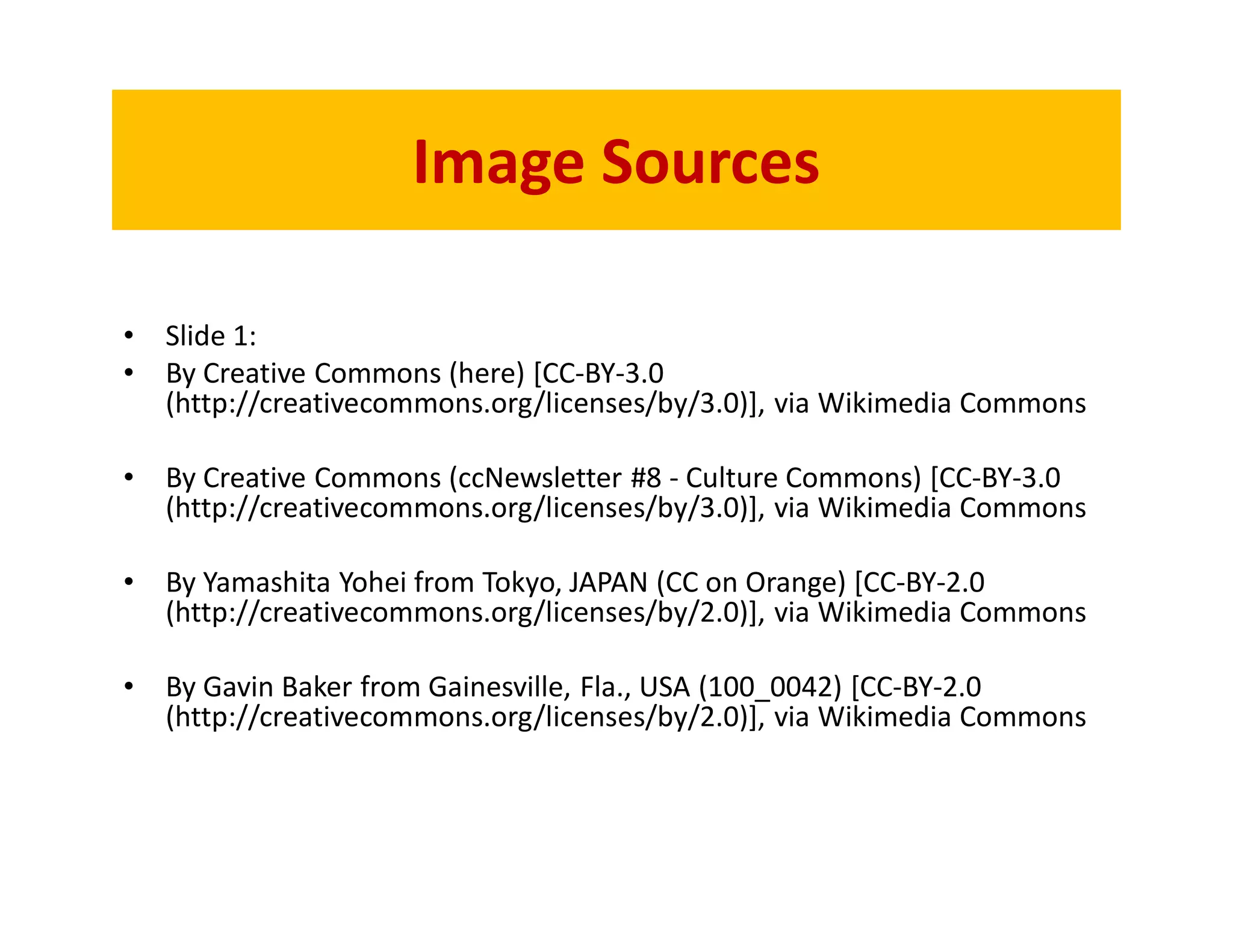 Image Sources

•   Slide 1:
•   By Creative Commons (here) [CC-BY-3.0
    (http://creativecommons.org/licenses/by/3.0)], via Wikimedia Commons

•   By Creative Commons (ccNewsletter #8 - Culture Commons) [CC-BY-3.0
    (http://creativecommons.org/licenses/by/3.0)], via Wikimedia Commons

•   By Yamashita Yohei from Tokyo, JAPAN (CC on Orange) [CC-BY-2.0
    (http://creativecommons.org/licenses/by/2.0)], via Wikimedia Commons

•   By Gavin Baker from Gainesville, Fla., USA (100_0042) [CC-BY-2.0
    (http://creativecommons.org/licenses/by/2.0)], via Wikimedia Commons
 