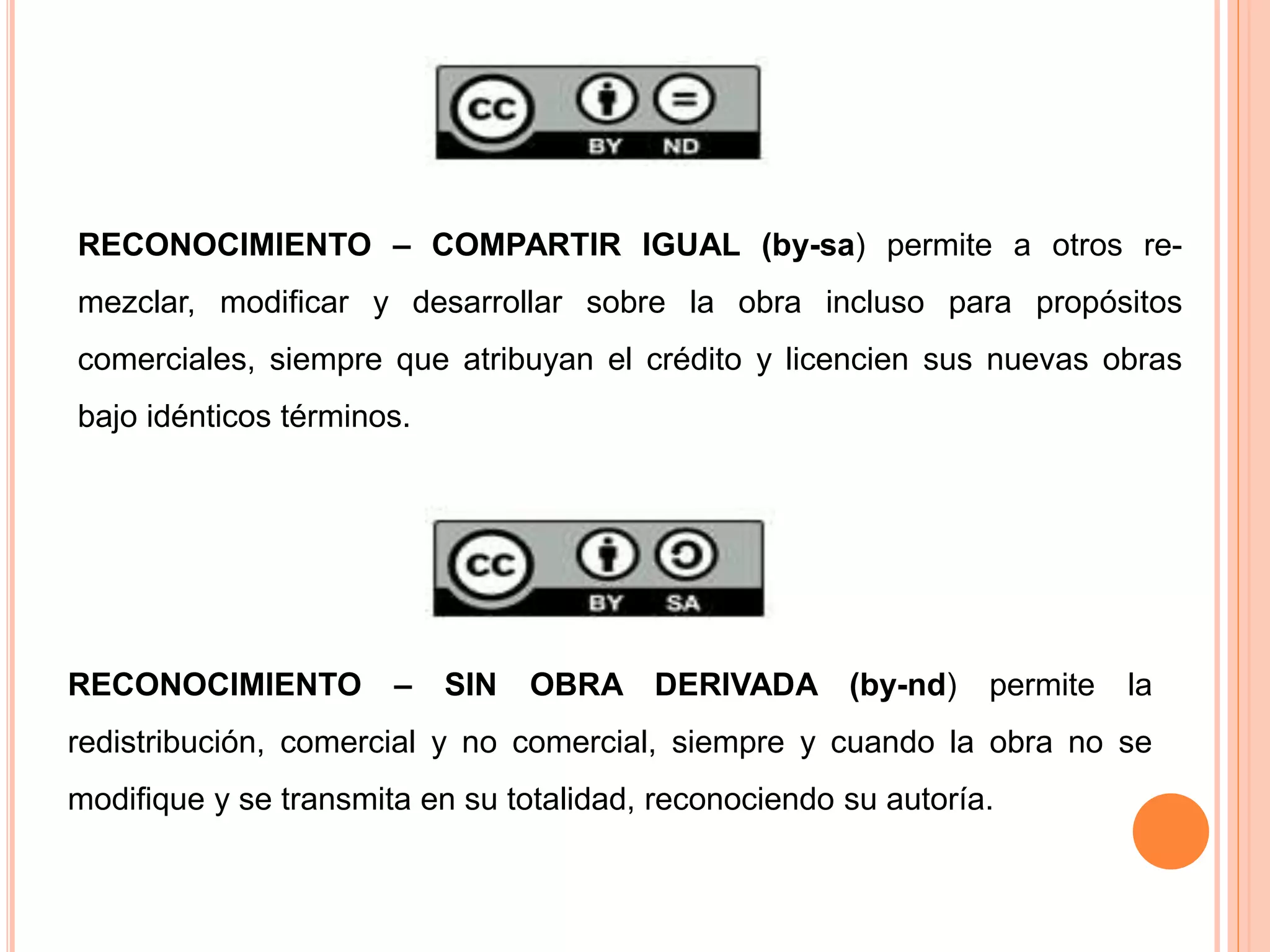RECONOCIMIENTO – COMPARTIR IGUAL (by-sa) permite a otros re-
mezclar, modificar y desarrollar sobre la obra incluso para propósitos
comerciales, siempre que atribuyan el crédito y licencien sus nuevas obras
bajo idénticos términos.
RECONOCIMIENTO – SIN OBRA DERIVADA (by-nd) permite la
redistribución, comercial y no comercial, siempre y cuando la obra no se
modifique y se transmita en su totalidad, reconociendo su autoría.
 