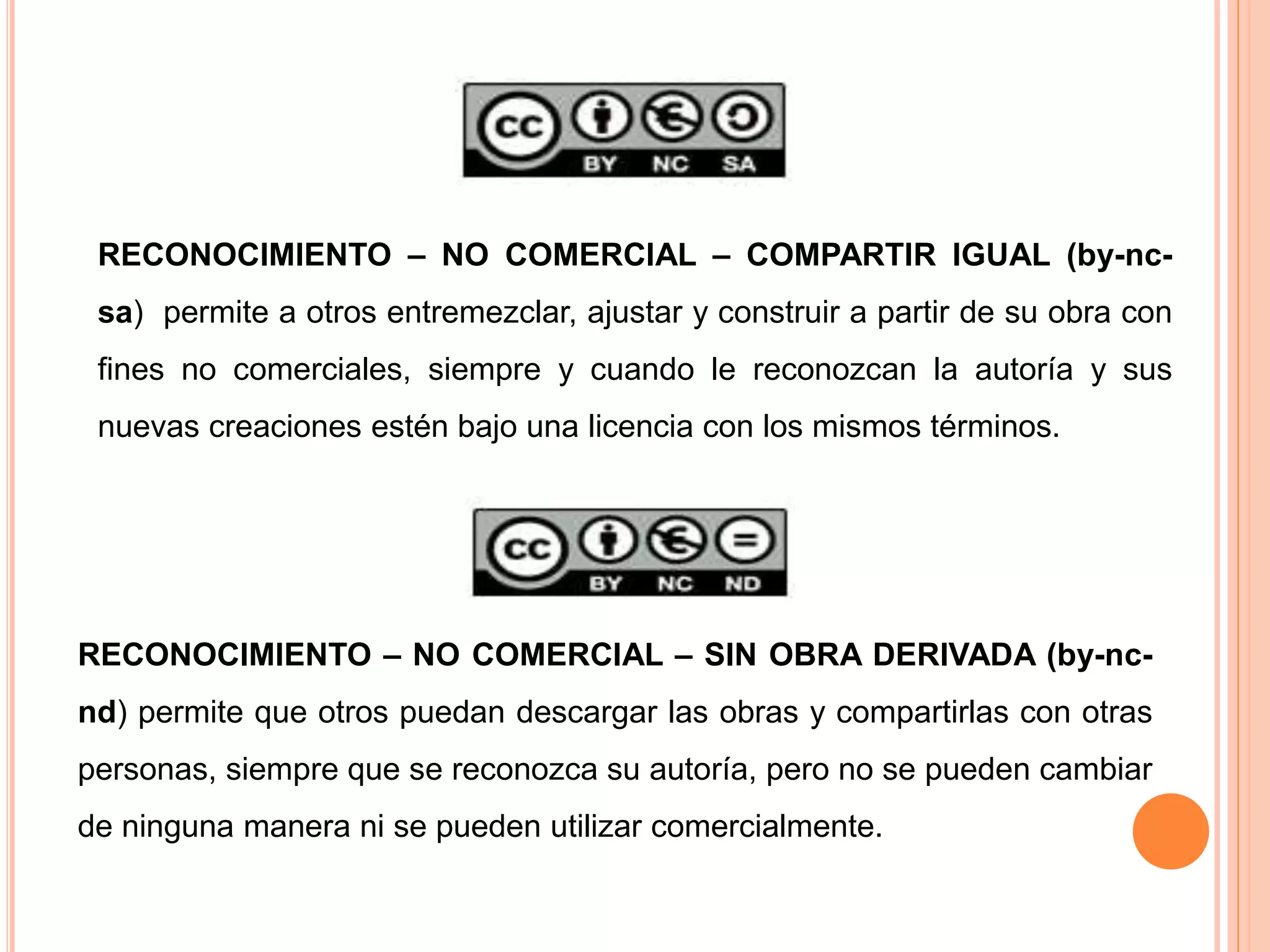 RECONOCIMIENTO – NO COMERCIAL – SIN OBRA DERIVADA (by-nc-
nd) permite que otros puedan descargar las obras y compartirlas con otras
personas, siempre que se reconozca su autoría, pero no se pueden cambiar
de ninguna manera ni se pueden utilizar comercialmente.
RECONOCIMIENTO – NO COMERCIAL – COMPARTIR IGUAL (by-nc-
sa) permite a otros entremezclar, ajustar y construir a partir de su obra con
fines no comerciales, siempre y cuando le reconozcan la autoría y sus
nuevas creaciones estén bajo una licencia con los mismos términos.
 