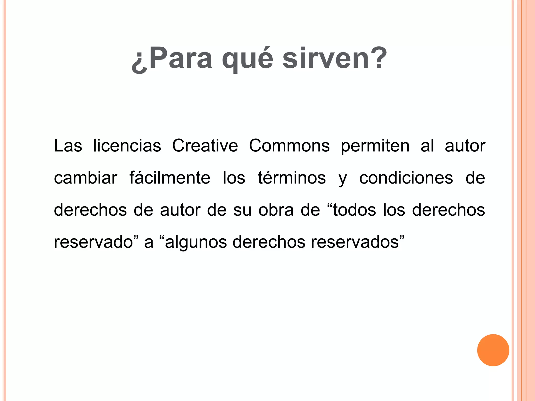 ¿Para qué sirven?
Las licencias Creative Commons permiten al autor
cambiar fácilmente los términos y condiciones de
derechos de autor de su obra de “todos los derechos
reservado” a “algunos derechos reservados”
 