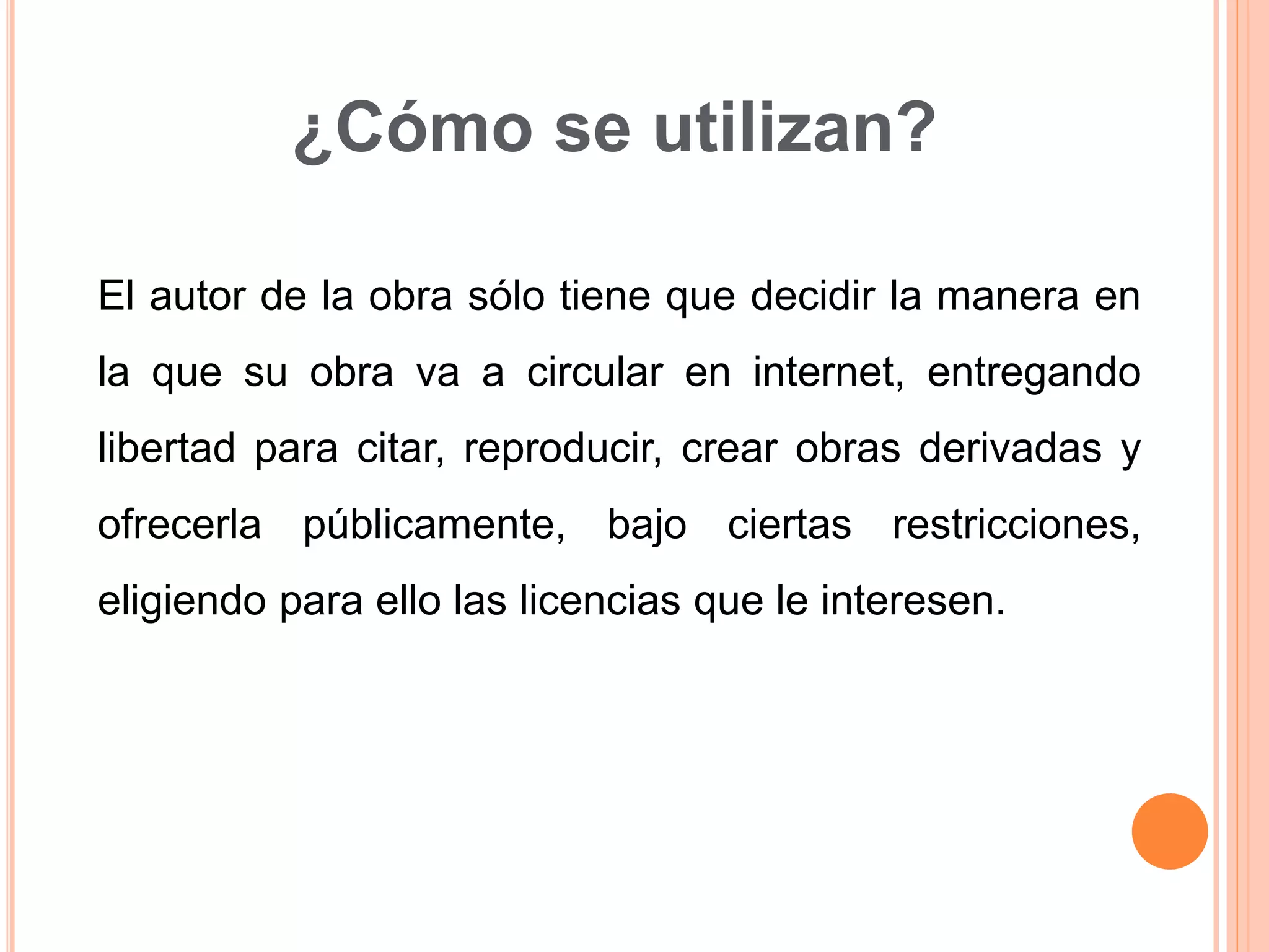 ¿Cómo se utilizan?
El autor de la obra sólo tiene que decidir la manera en
la que su obra va a circular en internet, entregando
libertad para citar, reproducir, crear obras derivadas y
ofrecerla públicamente, bajo ciertas restricciones,
eligiendo para ello las licencias que le interesen.
 