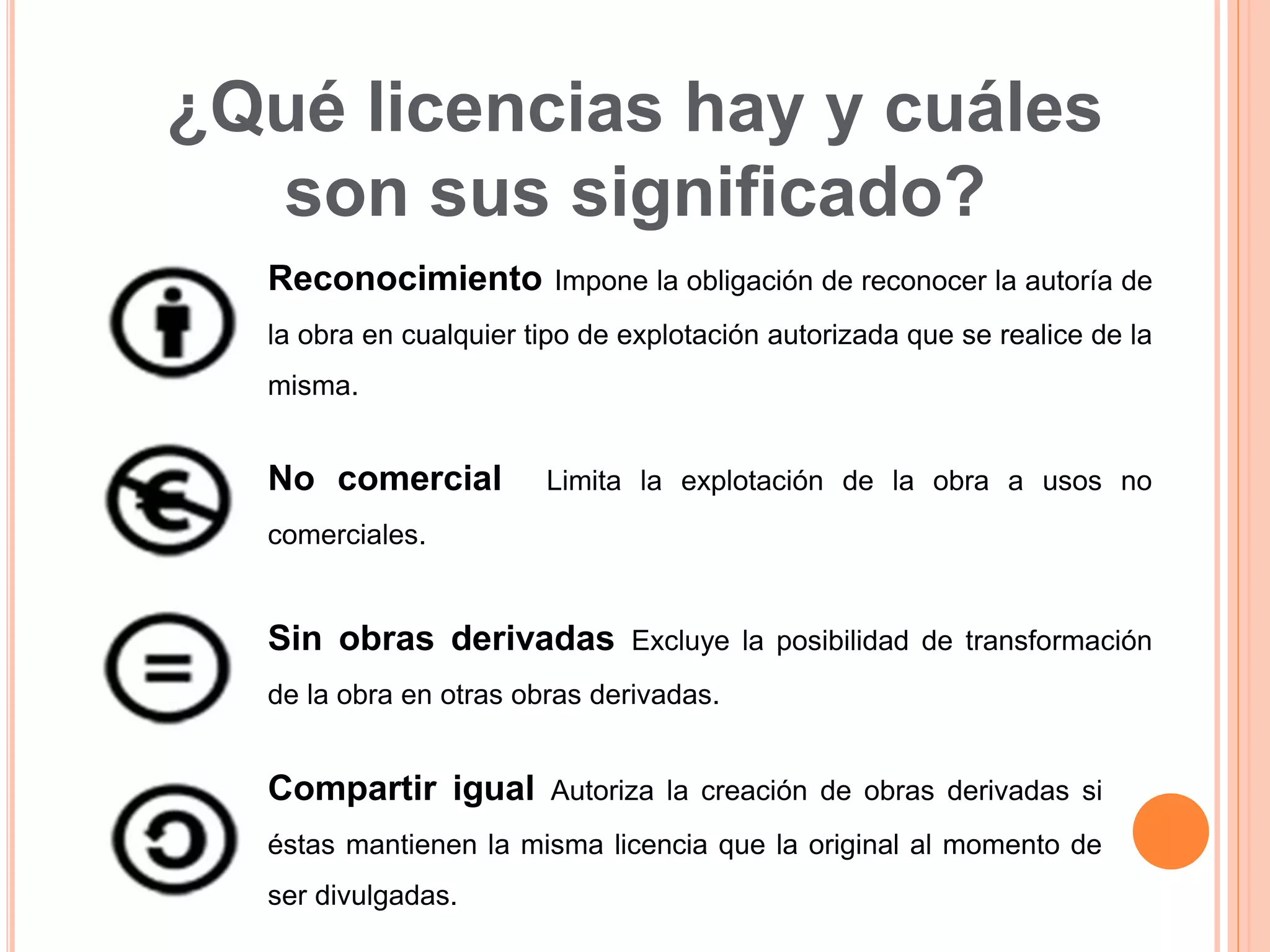 ¿Qué licencias hay y cuáles
son sus significado?
Reconocimiento Impone la obligación de reconocer la autoría de
la obra en cualquier tipo de explotación autorizada que se realice de la
misma.
No comercial Limita la explotación de la obra a usos no
comerciales.
Sin obras derivadas Excluye la posibilidad de transformación
de la obra en otras obras derivadas.
Compartir igual Autoriza la creación de obras derivadas si
éstas mantienen la misma licencia que la original al momento de
ser divulgadas.
 