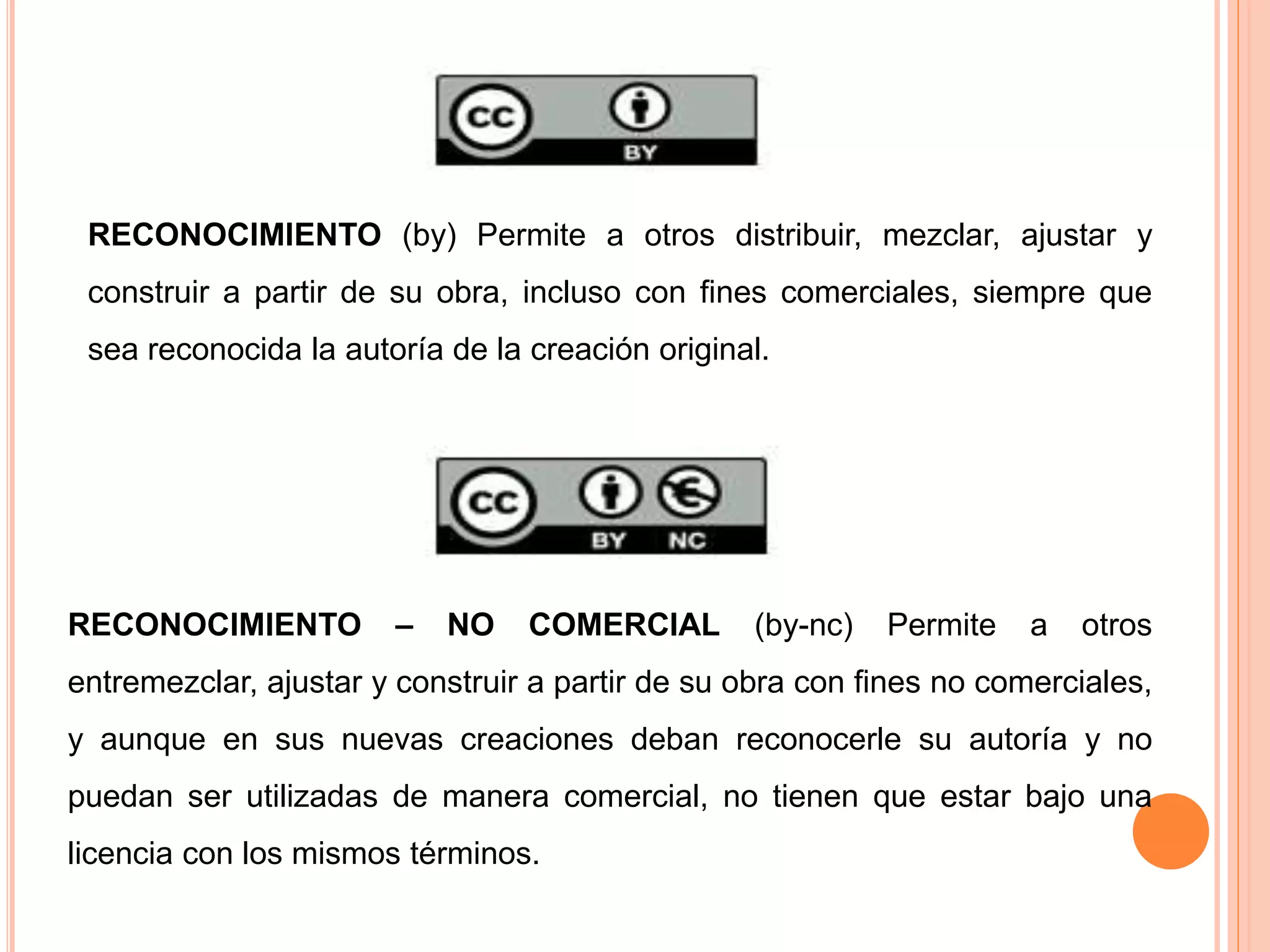 RECONOCIMIENTO (by) Permite a otros distribuir, mezclar, ajustar y
construir a partir de su obra, incluso con fines comerciales, siempre que
sea reconocida la autoría de la creación original.
RECONOCIMIENTO – NO COMERCIAL (by-nc) Permite a otros
entremezclar, ajustar y construir a partir de su obra con fines no comerciales,
y aunque en sus nuevas creaciones deban reconocerle su autoría y no
puedan ser utilizadas de manera comercial, no tienen que estar bajo una
licencia con los mismos términos.
 