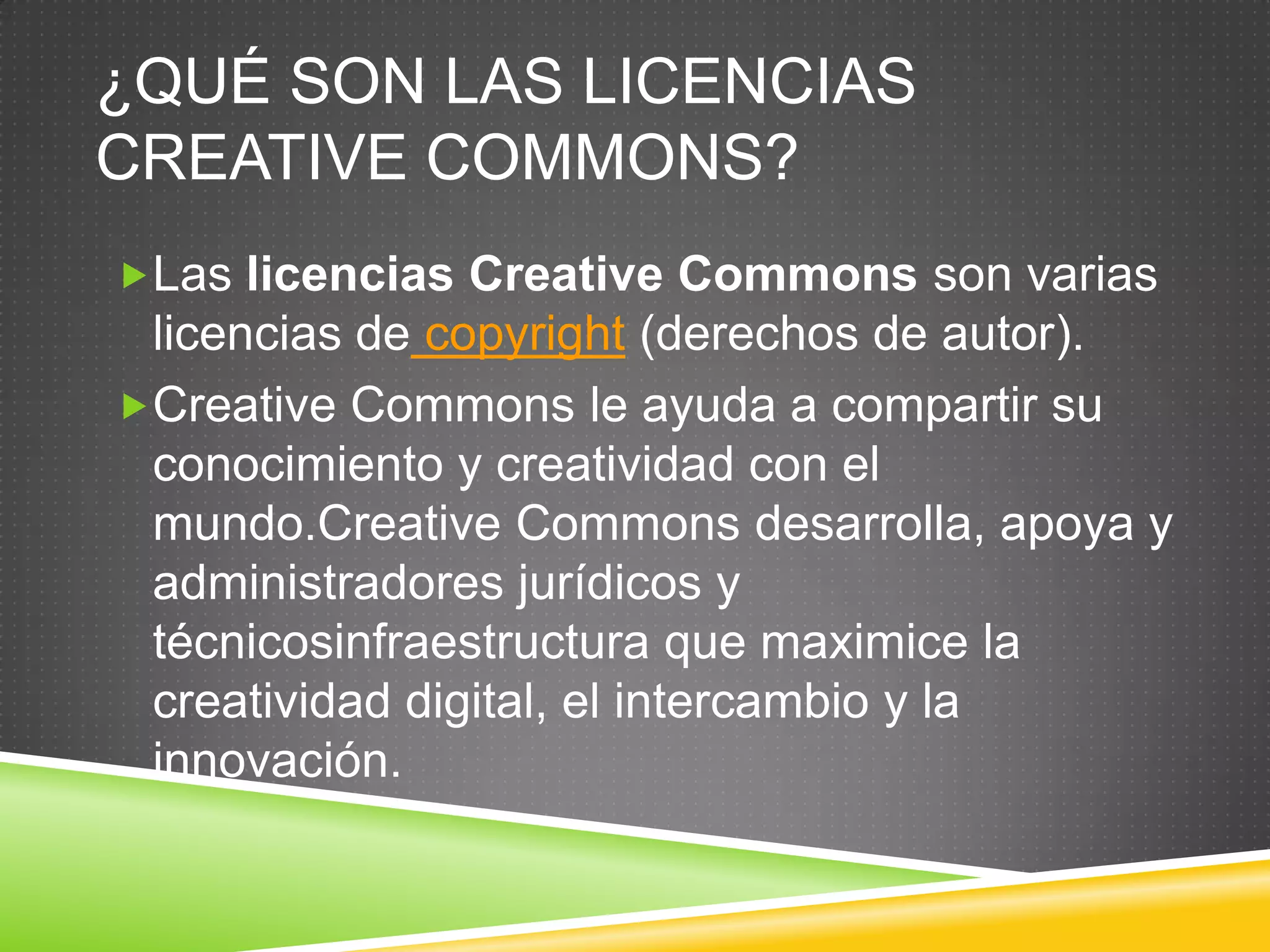 ¿QUÉ SON LAS LICENCIAS
CREATIVE COMMONS?
Las licencias Creative Commons son varias
 licencias de copyright (derechos de autor).
Creative Commons le ayuda a compartir su
 conocimiento y creatividad con el
 mundo.Creative Commons desarrolla, apoya y
 administradores jurídicos y
 técnicosinfraestructura que maximice la
 creatividad digital, el intercambio y la
 innovación.
 
