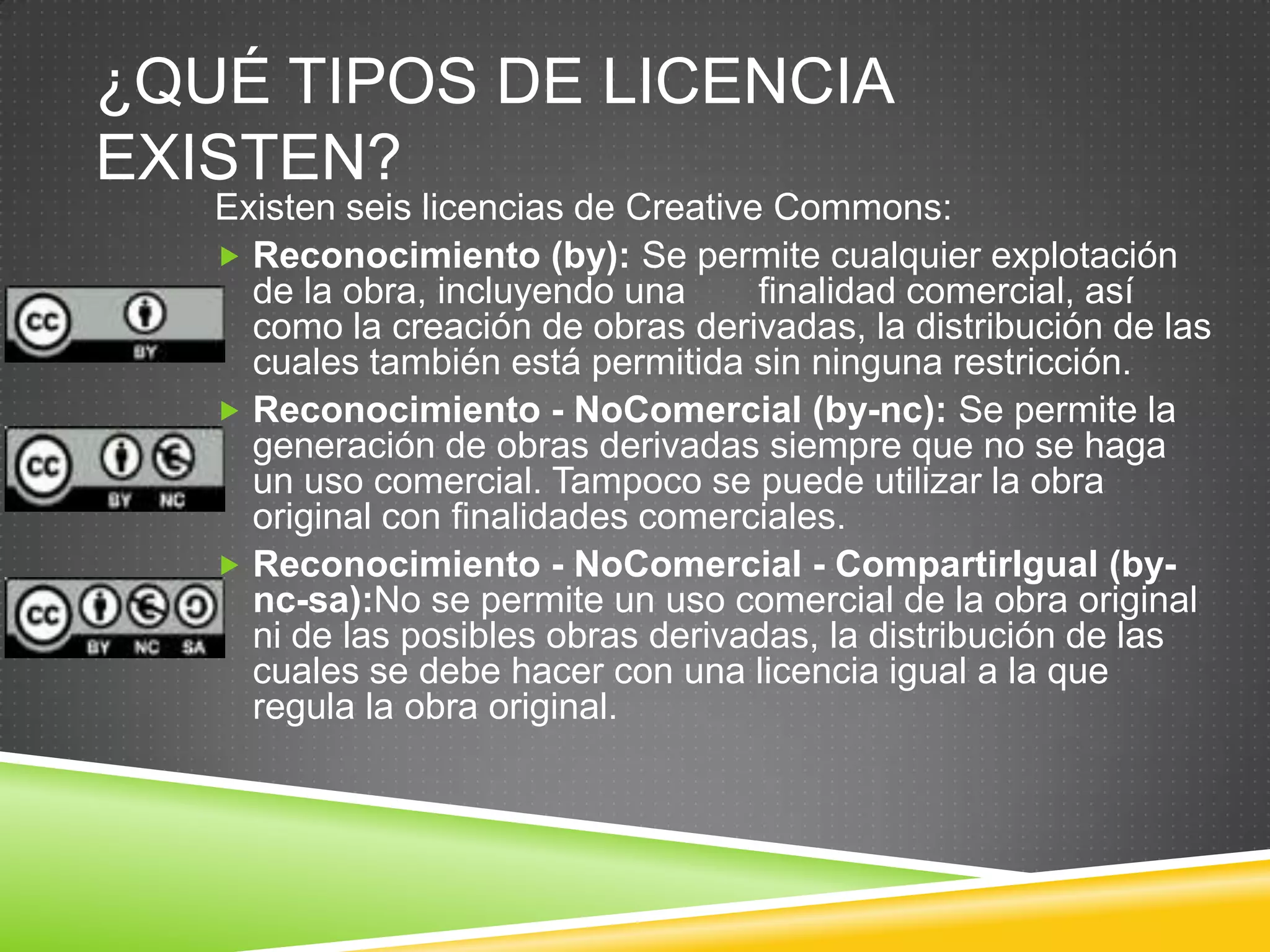 ¿QUÉ TIPOS DE LICENCIA
EXISTEN?
   Existen seis licencias de Creative Commons:
    Reconocimiento (by): Se permite cualquier explotación
     de la obra, incluyendo una      finalidad comercial, así
     como la creación de obras derivadas, la distribución de las
     cuales también está permitida sin ninguna restricción.
    Reconocimiento - NoComercial (by-nc): Se permite la
     generación de obras derivadas siempre que no se haga
     un uso comercial. Tampoco se puede utilizar la obra
     original con finalidades comerciales.
    Reconocimiento - NoComercial - CompartirIgual (by-
     nc-sa):No se permite un uso comercial de la obra original
     ni de las posibles obras derivadas, la distribución de las
     cuales se debe hacer con una licencia igual a la que
     regula la obra original.
 