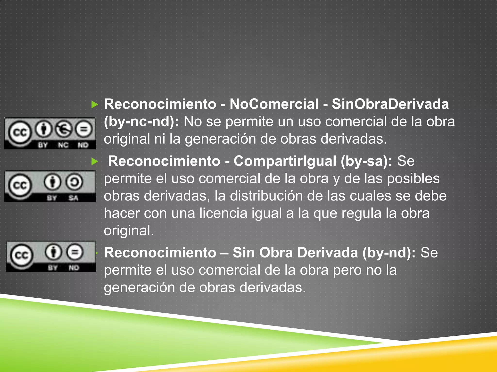  Reconocimiento - NoComercial - SinObraDerivada
  (by-nc-nd): No se permite un uso comercial de la obra
  original ni la generación de obras derivadas.
 Reconocimiento - CompartirIgual (by-sa): Se
  permite el uso comercial de la obra y de las posibles
  obras derivadas, la distribución de las cuales se debe
  hacer con una licencia igual a la que regula la obra
  original.
 Reconocimiento – Sin Obra Derivada (by-nd): Se
  permite el uso comercial de la obra pero no la
  generación de obras derivadas.
 