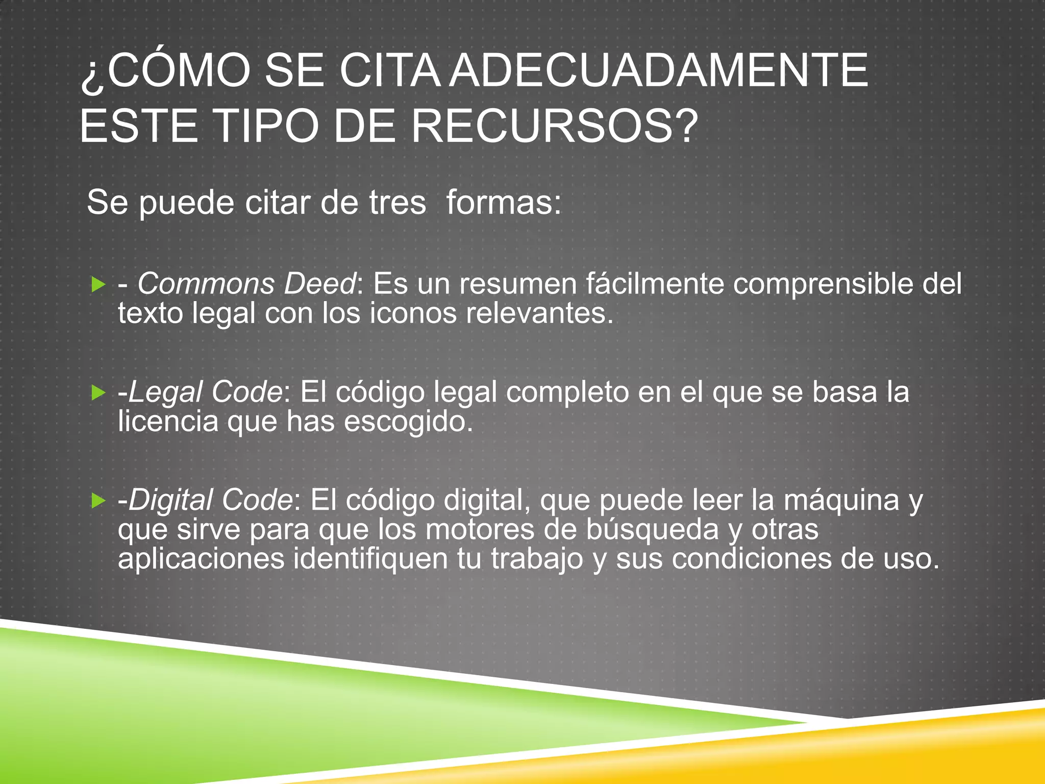 ¿CÓMO SE CITA ADECUADAMENTE
ESTE TIPO DE RECURSOS?
Se puede citar de tres formas:

 - Commons Deed: Es un resumen fácilmente comprensible del
  texto legal con los iconos relevantes.

 -Legal Code: El código legal completo en el que se basa la
  licencia que has escogido.

 -Digital Code: El código digital, que puede leer la máquina y
  que sirve para que los motores de búsqueda y otras
  aplicaciones identifiquen tu trabajo y sus condiciones de uso.
 