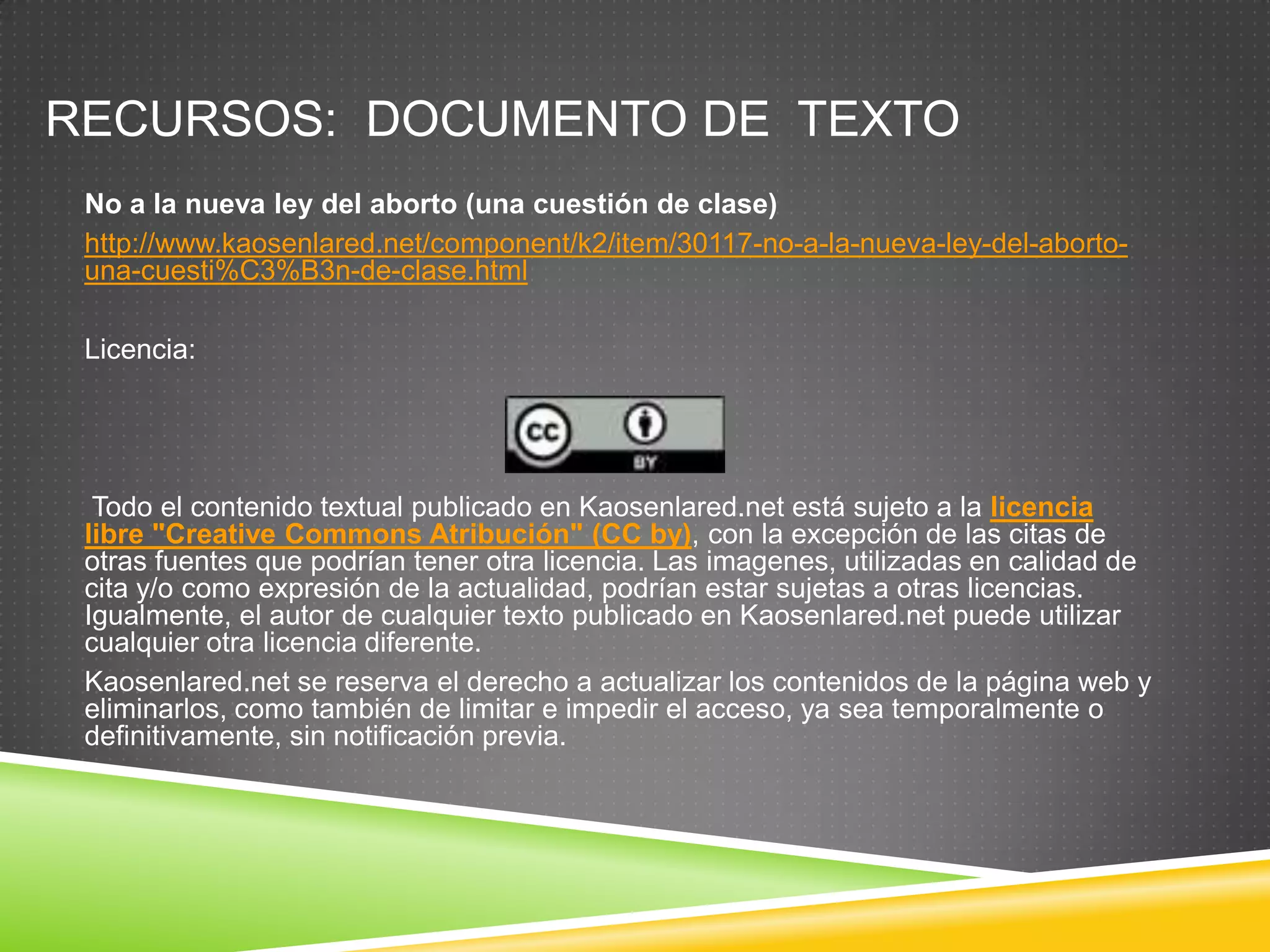 RECURSOS: DOCUMENTO DE TEXTO
 No a la nueva ley del aborto (una cuestión de clase)
 http://www.kaosenlared.net/component/k2/item/30117-no-a-la-nueva-ley-del-aborto-
 una-cuesti%C3%B3n-de-clase.html

 Licencia:




  Todo el contenido textual publicado en Kaosenlared.net está sujeto a la licencia
 libre "Creative Commons Atribución" (CC by), con la excepción de las citas de
 otras fuentes que podrían tener otra licencia. Las imagenes, utilizadas en calidad de
 cita y/o como expresión de la actualidad, podrían estar sujetas a otras licencias.
 Igualmente, el autor de cualquier texto publicado en Kaosenlared.net puede utilizar
 cualquier otra licencia diferente.
 Kaosenlared.net se reserva el derecho a actualizar los contenidos de la página web y
 eliminarlos, como también de limitar e impedir el acceso, ya sea temporalmente o
 definitivamente, sin notificación previa.
 