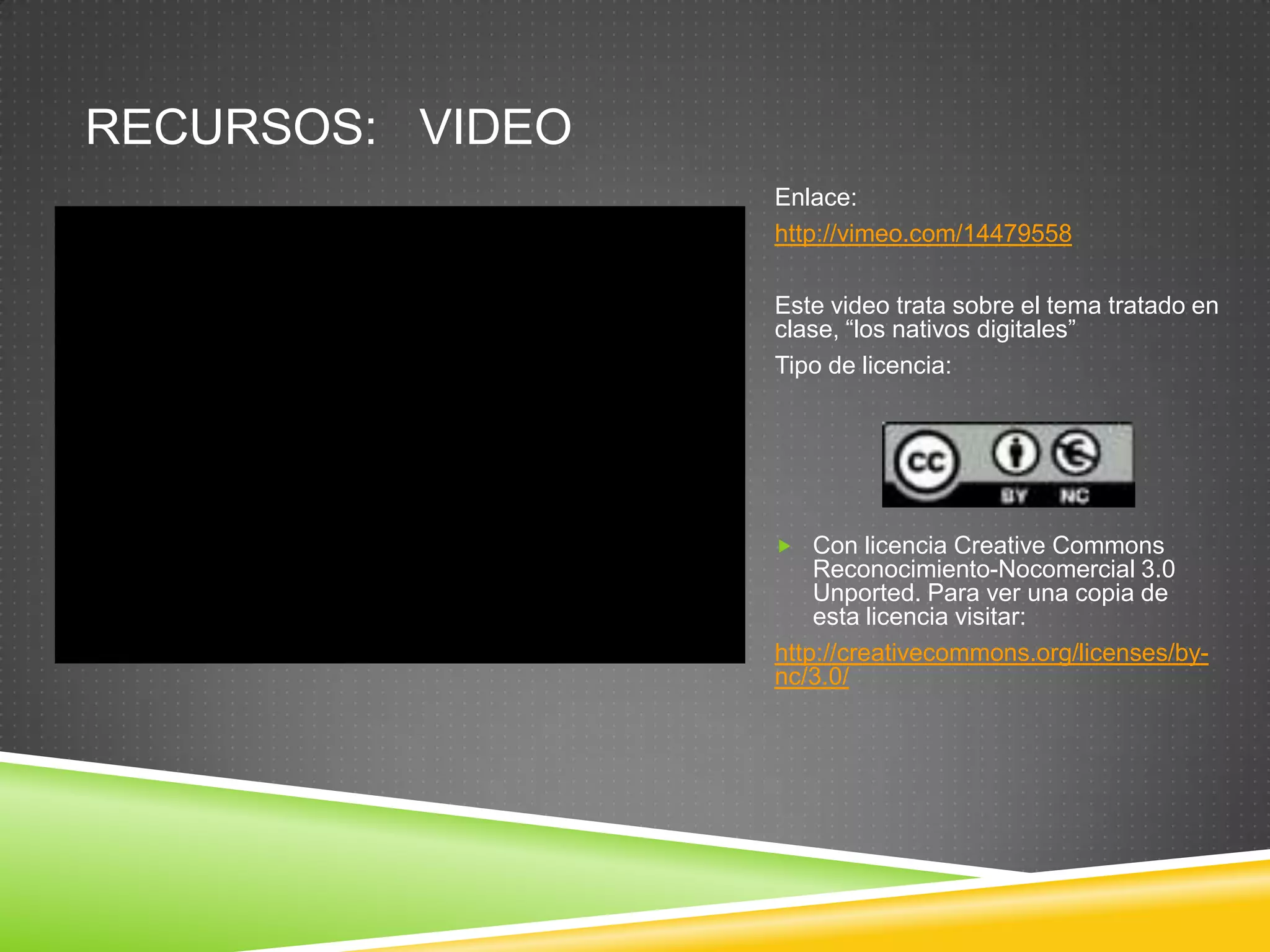 RECURSOS: VIDEO
                  Enlace:
                  http://vimeo.com/14479558

                  Este video trata sobre el tema tratado en
                  clase, “los nativos digitales”
                  Tipo de licencia:




                   Con licencia Creative Commons
                      Reconocimiento-Nocomercial 3.0
                      Unported. Para ver una copia de
                      esta licencia visitar:
                  http://creativecommons.org/licenses/by-
                  nc/3.0/
 