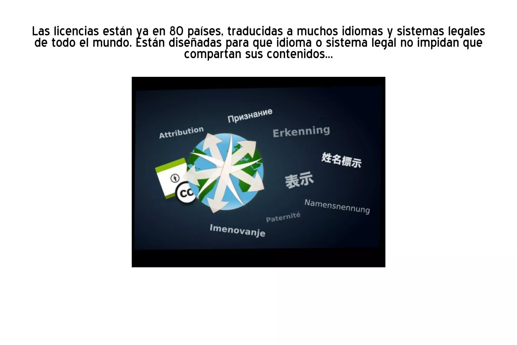 Las licencias están ya en 80 países, traducidas a muchos idiomas y sistemas legales de todo el mundo. Están diseñadas para que idioma o sistema legal no impidan que compartan sus contenidos... 