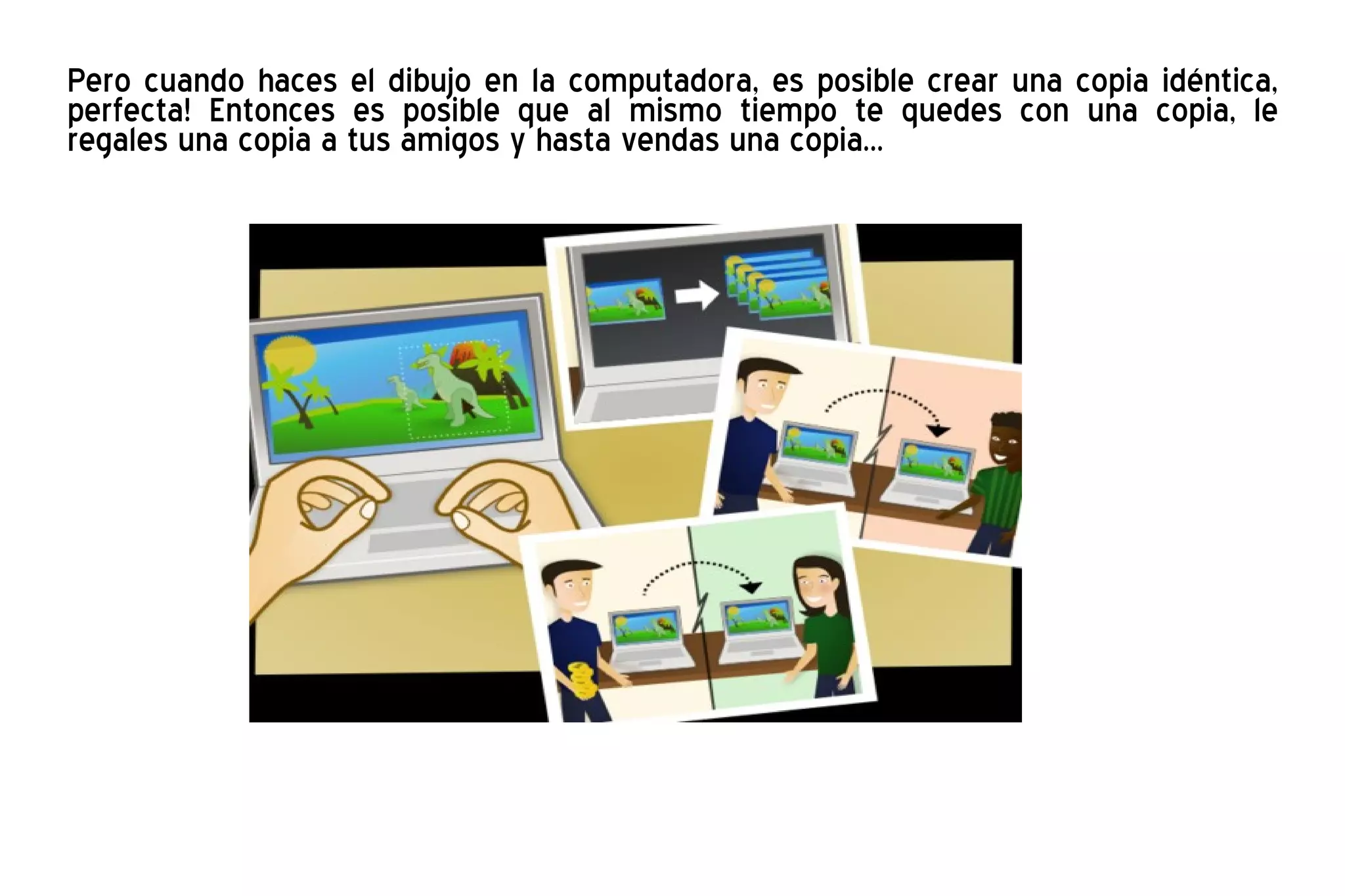 Pero cuando haces el dibujo en la computadora, es posible crear una copia idéntica, perfecta! Entonces es posible que al mismo tiempo te quedes con una copia, le regales una copia a tus amigos y hasta vendas una copia...  