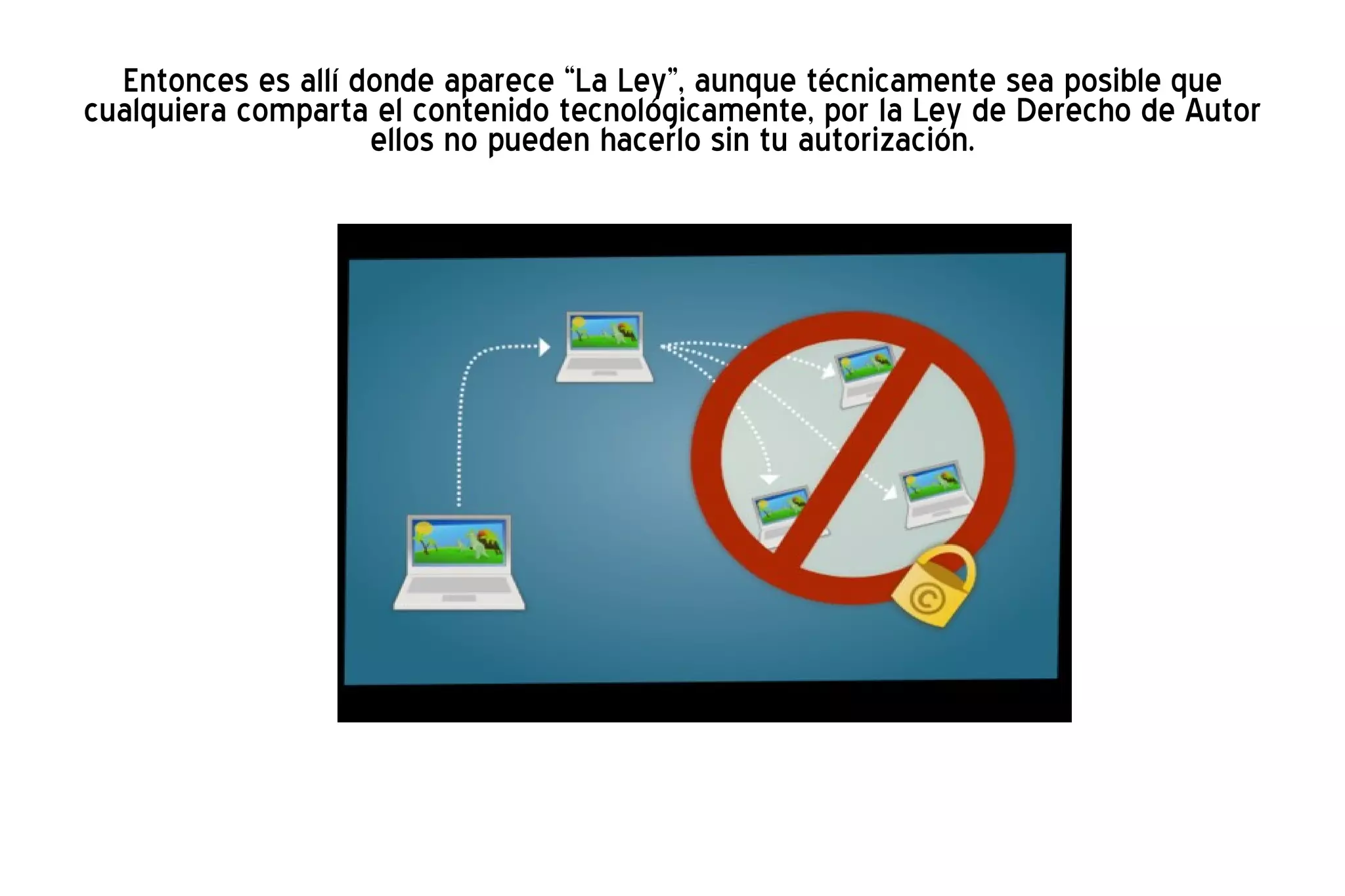 Entonces es allí donde aparece “La Ley”, aunque técnicamente sea posible que cualquiera comparta el contenido tecnológicamente, por la Ley de Derecho de Autor ellos no pueden hacerlo sin tu autorización. 